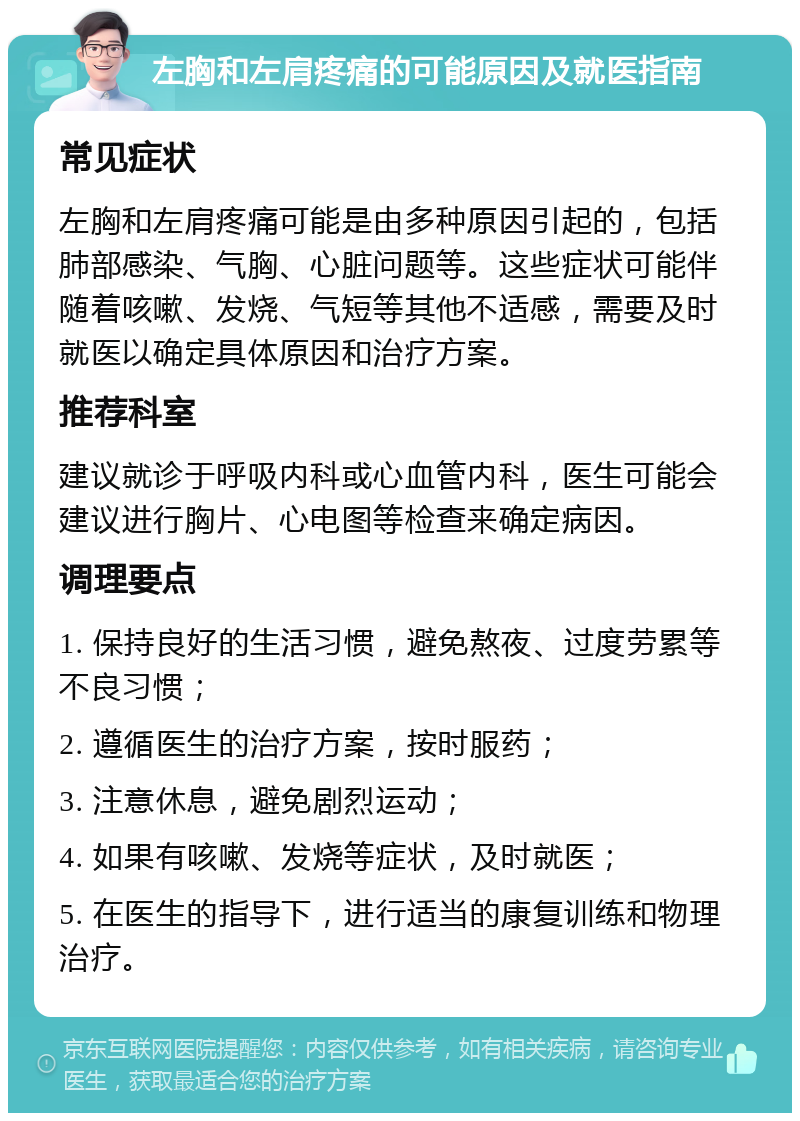 左胸和左肩疼痛的可能原因及就医指南 常见症状 左胸和左肩疼痛可能是由多种原因引起的，包括肺部感染、气胸、心脏问题等。这些症状可能伴随着咳嗽、发烧、气短等其他不适感，需要及时就医以确定具体原因和治疗方案。 推荐科室 建议就诊于呼吸内科或心血管内科，医生可能会建议进行胸片、心电图等检查来确定病因。 调理要点 1. 保持良好的生活习惯，避免熬夜、过度劳累等不良习惯； 2. 遵循医生的治疗方案，按时服药； 3. 注意休息，避免剧烈运动； 4. 如果有咳嗽、发烧等症状，及时就医； 5. 在医生的指导下，进行适当的康复训练和物理治疗。