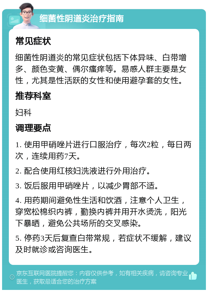 细菌性阴道炎治疗指南 常见症状 细菌性阴道炎的常见症状包括下体异味、白带增多、颜色变黄、偶尔瘙痒等。易感人群主要是女性，尤其是性活跃的女性和使用避孕套的女性。 推荐科室 妇科 调理要点 1. 使用甲硝唑片进行口服治疗，每次2粒，每日两次，连续用药7天。 2. 配合使用红核妇洗液进行外用治疗。 3. 饭后服用甲硝唑片，以减少胃部不适。 4. 用药期间避免性生活和饮酒，注意个人卫生，穿宽松棉织内裤，勤换内裤并用开水烫洗，阳光下暴晒，避免公共场所的交叉感染。 5. 停药3天后复查白带常规，若症状不缓解，建议及时就诊或咨询医生。