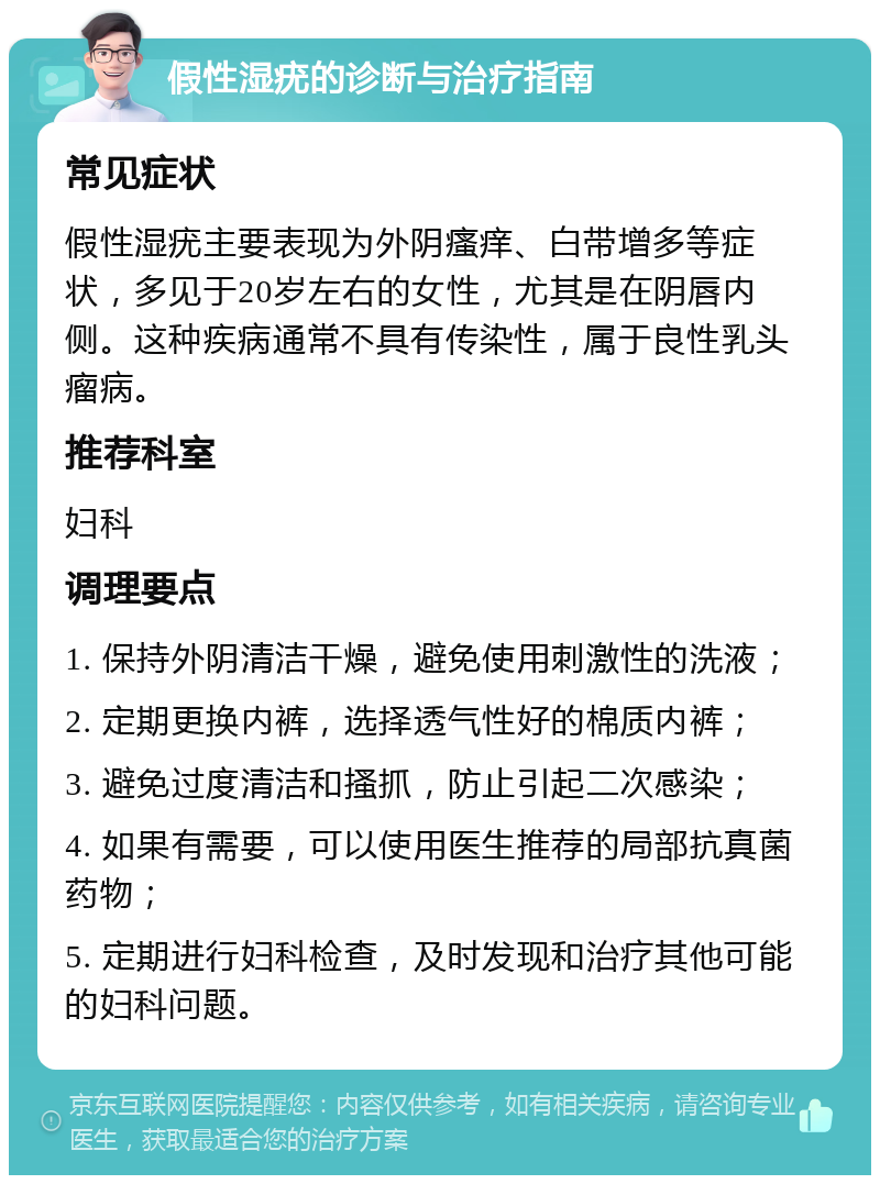 假性湿疣的诊断与治疗指南 常见症状 假性湿疣主要表现为外阴瘙痒、白带增多等症状，多见于20岁左右的女性，尤其是在阴唇内侧。这种疾病通常不具有传染性，属于良性乳头瘤病。 推荐科室 妇科 调理要点 1. 保持外阴清洁干燥，避免使用刺激性的洗液； 2. 定期更换内裤，选择透气性好的棉质内裤； 3. 避免过度清洁和搔抓，防止引起二次感染； 4. 如果有需要，可以使用医生推荐的局部抗真菌药物； 5. 定期进行妇科检查，及时发现和治疗其他可能的妇科问题。