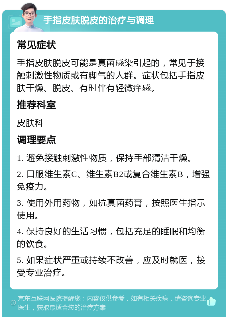 手指皮肤脱皮的治疗与调理 常见症状 手指皮肤脱皮可能是真菌感染引起的，常见于接触刺激性物质或有脚气的人群。症状包括手指皮肤干燥、脱皮、有时伴有轻微痒感。 推荐科室 皮肤科 调理要点 1. 避免接触刺激性物质，保持手部清洁干燥。 2. 口服维生素C、维生素B2或复合维生素B，增强免疫力。 3. 使用外用药物，如抗真菌药膏，按照医生指示使用。 4. 保持良好的生活习惯，包括充足的睡眠和均衡的饮食。 5. 如果症状严重或持续不改善，应及时就医，接受专业治疗。