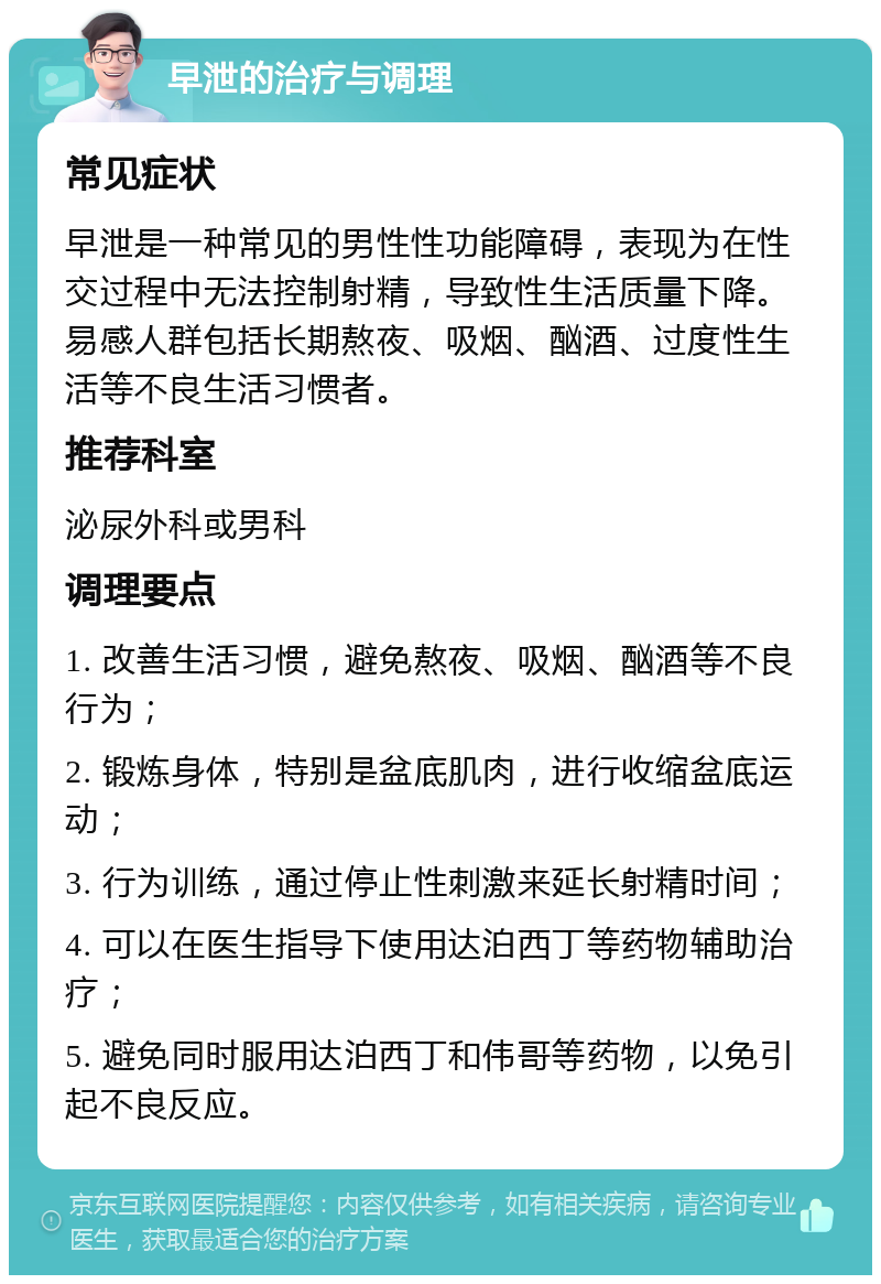 早泄的治疗与调理 常见症状 早泄是一种常见的男性性功能障碍，表现为在性交过程中无法控制射精，导致性生活质量下降。易感人群包括长期熬夜、吸烟、酗酒、过度性生活等不良生活习惯者。 推荐科室 泌尿外科或男科 调理要点 1. 改善生活习惯，避免熬夜、吸烟、酗酒等不良行为； 2. 锻炼身体，特别是盆底肌肉，进行收缩盆底运动； 3. 行为训练，通过停止性刺激来延长射精时间； 4. 可以在医生指导下使用达泊西丁等药物辅助治疗； 5. 避免同时服用达泊西丁和伟哥等药物，以免引起不良反应。