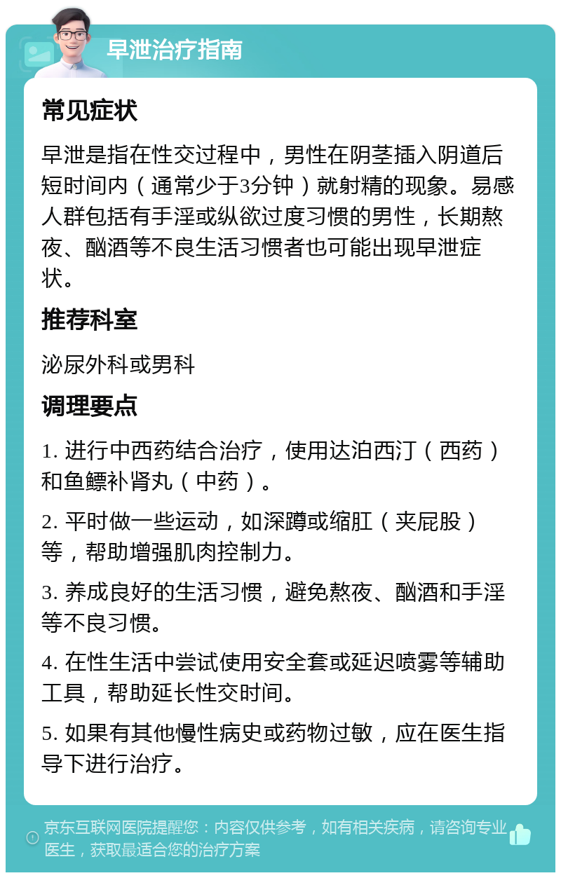 早泄治疗指南 常见症状 早泄是指在性交过程中，男性在阴茎插入阴道后短时间内（通常少于3分钟）就射精的现象。易感人群包括有手淫或纵欲过度习惯的男性，长期熬夜、酗酒等不良生活习惯者也可能出现早泄症状。 推荐科室 泌尿外科或男科 调理要点 1. 进行中西药结合治疗，使用达泊西汀（西药）和鱼鳔补肾丸（中药）。 2. 平时做一些运动，如深蹲或缩肛（夹屁股）等，帮助增强肌肉控制力。 3. 养成良好的生活习惯，避免熬夜、酗酒和手淫等不良习惯。 4. 在性生活中尝试使用安全套或延迟喷雾等辅助工具，帮助延长性交时间。 5. 如果有其他慢性病史或药物过敏，应在医生指导下进行治疗。