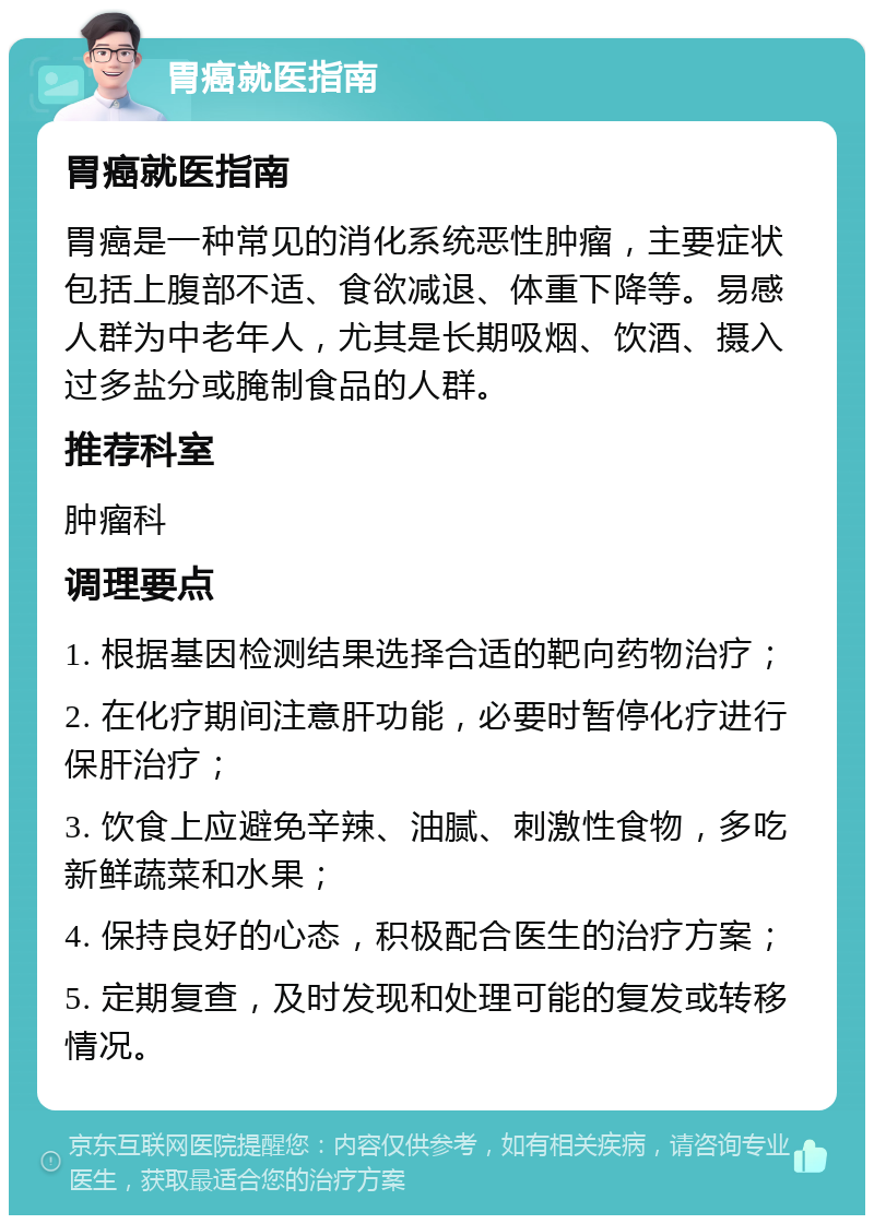 胃癌就医指南 胃癌就医指南 胃癌是一种常见的消化系统恶性肿瘤，主要症状包括上腹部不适、食欲减退、体重下降等。易感人群为中老年人，尤其是长期吸烟、饮酒、摄入过多盐分或腌制食品的人群。 推荐科室 肿瘤科 调理要点 1. 根据基因检测结果选择合适的靶向药物治疗； 2. 在化疗期间注意肝功能，必要时暂停化疗进行保肝治疗； 3. 饮食上应避免辛辣、油腻、刺激性食物，多吃新鲜蔬菜和水果； 4. 保持良好的心态，积极配合医生的治疗方案； 5. 定期复查，及时发现和处理可能的复发或转移情况。