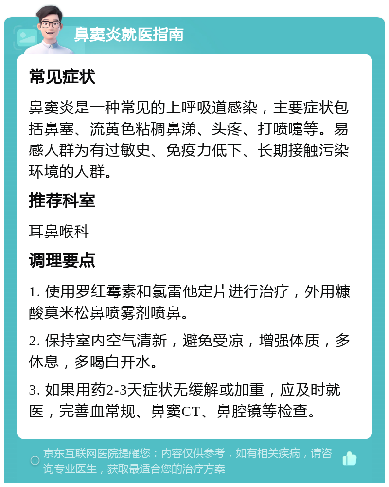 鼻窦炎就医指南 常见症状 鼻窦炎是一种常见的上呼吸道感染，主要症状包括鼻塞、流黄色粘稠鼻涕、头疼、打喷嚏等。易感人群为有过敏史、免疫力低下、长期接触污染环境的人群。 推荐科室 耳鼻喉科 调理要点 1. 使用罗红霉素和氯雷他定片进行治疗，外用糠酸莫米松鼻喷雾剂喷鼻。 2. 保持室内空气清新，避免受凉，增强体质，多休息，多喝白开水。 3. 如果用药2-3天症状无缓解或加重，应及时就医，完善血常规、鼻窦CT、鼻腔镜等检查。