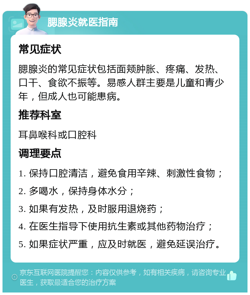 腮腺炎就医指南 常见症状 腮腺炎的常见症状包括面颊肿胀、疼痛、发热、口干、食欲不振等。易感人群主要是儿童和青少年，但成人也可能患病。 推荐科室 耳鼻喉科或口腔科 调理要点 1. 保持口腔清洁，避免食用辛辣、刺激性食物； 2. 多喝水，保持身体水分； 3. 如果有发热，及时服用退烧药； 4. 在医生指导下使用抗生素或其他药物治疗； 5. 如果症状严重，应及时就医，避免延误治疗。