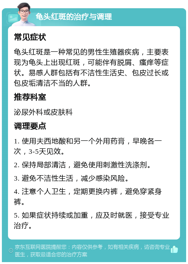 龟头红斑的治疗与调理 常见症状 龟头红斑是一种常见的男性生殖器疾病，主要表现为龟头上出现红斑，可能伴有脱屑、瘙痒等症状。易感人群包括有不洁性生活史、包皮过长或包皮垢清洁不当的人群。 推荐科室 泌尿外科或皮肤科 调理要点 1. 使用夫西地酸和另一个外用药膏，早晚各一次，3-5天见效。 2. 保持局部清洁，避免使用刺激性洗涤剂。 3. 避免不洁性生活，减少感染风险。 4. 注意个人卫生，定期更换内裤，避免穿紧身裤。 5. 如果症状持续或加重，应及时就医，接受专业治疗。