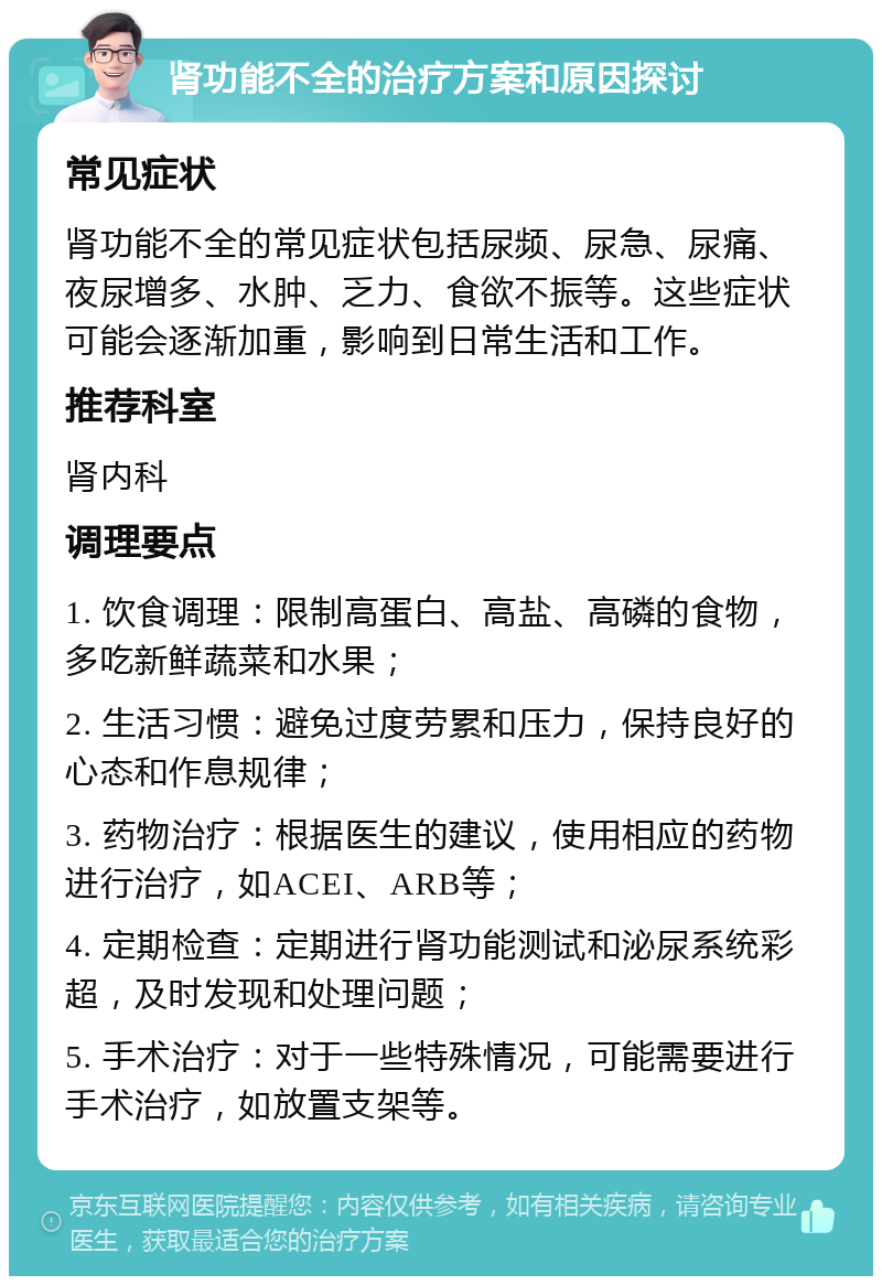 肾功能不全的治疗方案和原因探讨 常见症状 肾功能不全的常见症状包括尿频、尿急、尿痛、夜尿增多、水肿、乏力、食欲不振等。这些症状可能会逐渐加重，影响到日常生活和工作。 推荐科室 肾内科 调理要点 1. 饮食调理：限制高蛋白、高盐、高磷的食物，多吃新鲜蔬菜和水果； 2. 生活习惯：避免过度劳累和压力，保持良好的心态和作息规律； 3. 药物治疗：根据医生的建议，使用相应的药物进行治疗，如ACEI、ARB等； 4. 定期检查：定期进行肾功能测试和泌尿系统彩超，及时发现和处理问题； 5. 手术治疗：对于一些特殊情况，可能需要进行手术治疗，如放置支架等。