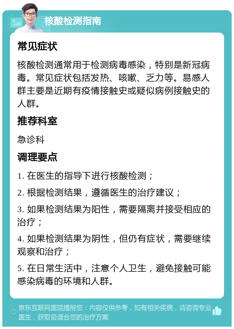 核酸检测指南 常见症状 核酸检测通常用于检测病毒感染，特别是新冠病毒。常见症状包括发热、咳嗽、乏力等。易感人群主要是近期有疫情接触史或疑似病例接触史的人群。 推荐科室 急诊科 调理要点 1. 在医生的指导下进行核酸检测； 2. 根据检测结果，遵循医生的治疗建议； 3. 如果检测结果为阳性，需要隔离并接受相应的治疗； 4. 如果检测结果为阴性，但仍有症状，需要继续观察和治疗； 5. 在日常生活中，注意个人卫生，避免接触可能感染病毒的环境和人群。