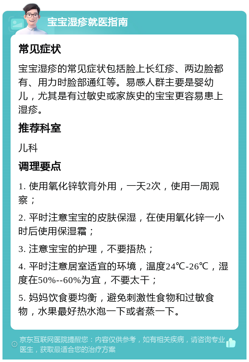 宝宝湿疹就医指南 常见症状 宝宝湿疹的常见症状包括脸上长红疹、两边脸都有、用力时脸部通红等。易感人群主要是婴幼儿，尤其是有过敏史或家族史的宝宝更容易患上湿疹。 推荐科室 儿科 调理要点 1. 使用氧化锌软膏外用，一天2次，使用一周观察； 2. 平时注意宝宝的皮肤保湿，在使用氧化锌一小时后使用保湿霜； 3. 注意宝宝的护理，不要捂热； 4. 平时注意居室适宜的环境，温度24℃-26℃，湿度在50%--60%为宜，不要太干； 5. 妈妈饮食要均衡，避免刺激性食物和过敏食物，水果最好热水泡一下或者蒸一下。