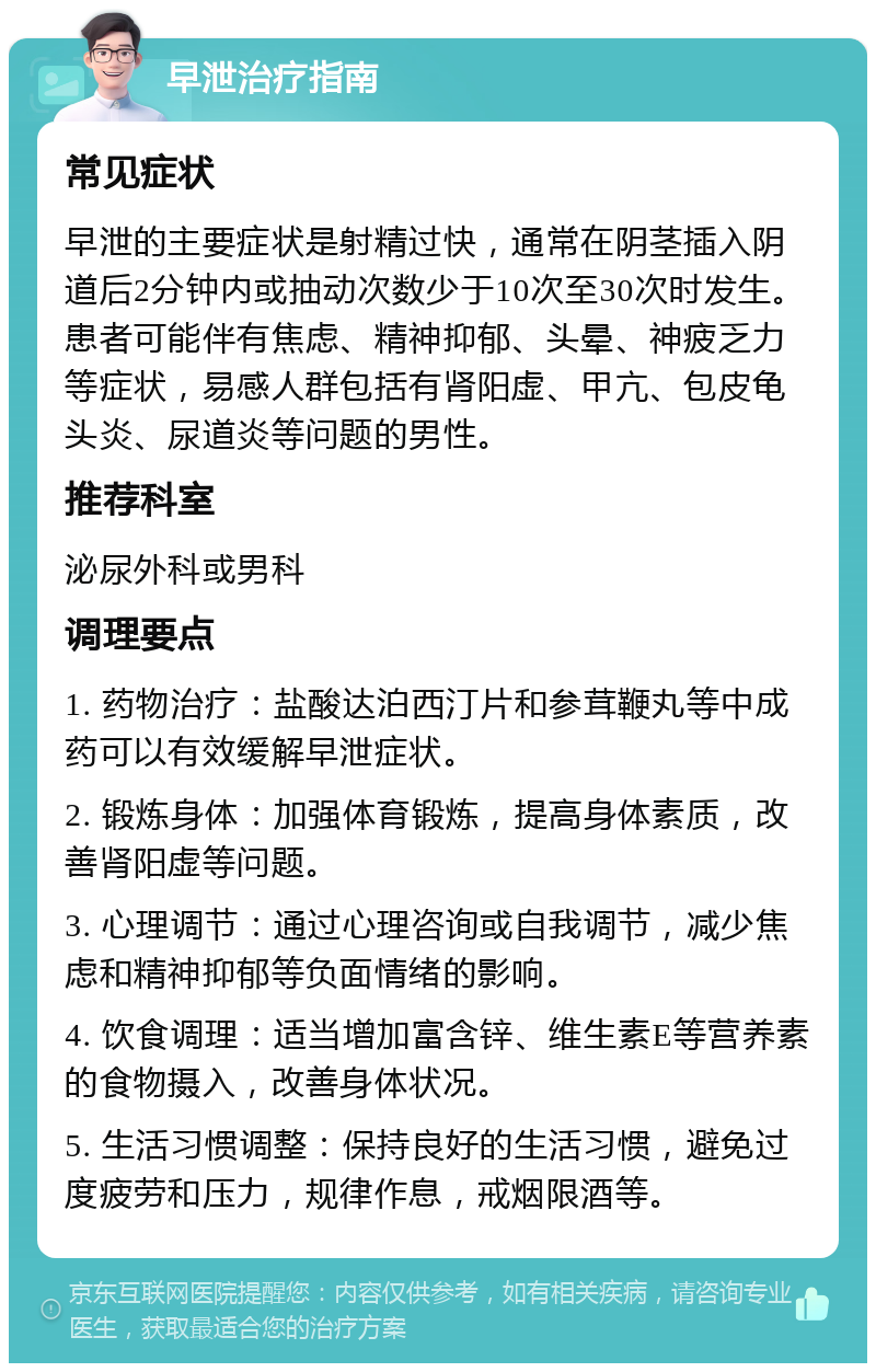 早泄治疗指南 常见症状 早泄的主要症状是射精过快，通常在阴茎插入阴道后2分钟内或抽动次数少于10次至30次时发生。患者可能伴有焦虑、精神抑郁、头晕、神疲乏力等症状，易感人群包括有肾阳虚、甲亢、包皮龟头炎、尿道炎等问题的男性。 推荐科室 泌尿外科或男科 调理要点 1. 药物治疗：盐酸达泊西汀片和参茸鞭丸等中成药可以有效缓解早泄症状。 2. 锻炼身体：加强体育锻炼，提高身体素质，改善肾阳虚等问题。 3. 心理调节：通过心理咨询或自我调节，减少焦虑和精神抑郁等负面情绪的影响。 4. 饮食调理：适当增加富含锌、维生素E等营养素的食物摄入，改善身体状况。 5. 生活习惯调整：保持良好的生活习惯，避免过度疲劳和压力，规律作息，戒烟限酒等。