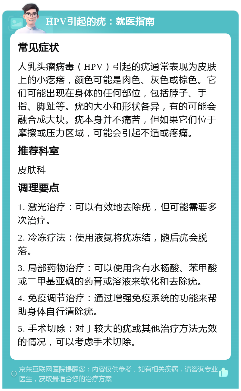 HPV引起的疣：就医指南 常见症状 人乳头瘤病毒（HPV）引起的疣通常表现为皮肤上的小疙瘩，颜色可能是肉色、灰色或棕色。它们可能出现在身体的任何部位，包括脖子、手指、脚趾等。疣的大小和形状各异，有的可能会融合成大块。疣本身并不痛苦，但如果它们位于摩擦或压力区域，可能会引起不适或疼痛。 推荐科室 皮肤科 调理要点 1. 激光治疗：可以有效地去除疣，但可能需要多次治疗。 2. 冷冻疗法：使用液氮将疣冻结，随后疣会脱落。 3. 局部药物治疗：可以使用含有水杨酸、苯甲酸或二甲基亚砜的药膏或溶液来软化和去除疣。 4. 免疫调节治疗：通过增强免疫系统的功能来帮助身体自行清除疣。 5. 手术切除：对于较大的疣或其他治疗方法无效的情况，可以考虑手术切除。