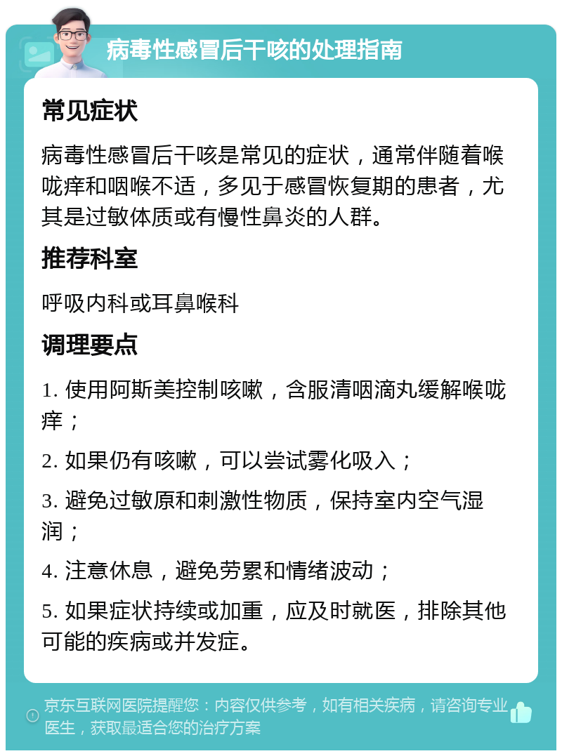 病毒性感冒后干咳的处理指南 常见症状 病毒性感冒后干咳是常见的症状，通常伴随着喉咙痒和咽喉不适，多见于感冒恢复期的患者，尤其是过敏体质或有慢性鼻炎的人群。 推荐科室 呼吸内科或耳鼻喉科 调理要点 1. 使用阿斯美控制咳嗽，含服清咽滴丸缓解喉咙痒； 2. 如果仍有咳嗽，可以尝试雾化吸入； 3. 避免过敏原和刺激性物质，保持室内空气湿润； 4. 注意休息，避免劳累和情绪波动； 5. 如果症状持续或加重，应及时就医，排除其他可能的疾病或并发症。