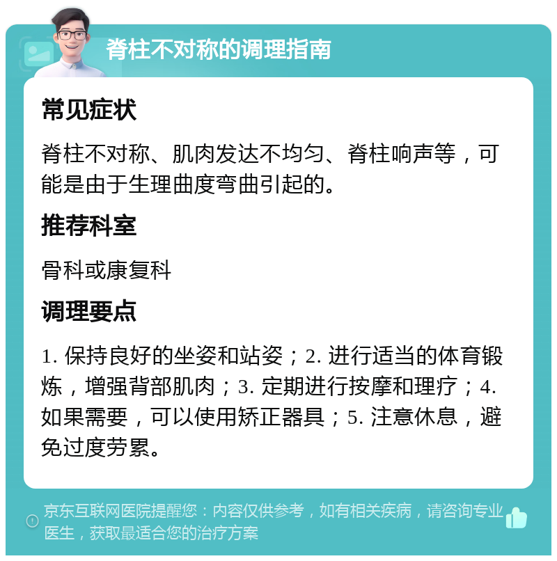 脊柱不对称的调理指南 常见症状 脊柱不对称、肌肉发达不均匀、脊柱响声等，可能是由于生理曲度弯曲引起的。 推荐科室 骨科或康复科 调理要点 1. 保持良好的坐姿和站姿；2. 进行适当的体育锻炼，增强背部肌肉；3. 定期进行按摩和理疗；4. 如果需要，可以使用矫正器具；5. 注意休息，避免过度劳累。