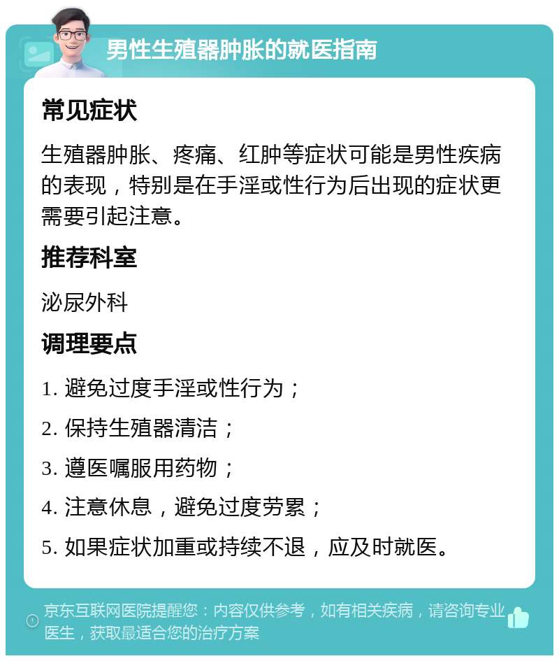 男性生殖器肿胀的就医指南 常见症状 生殖器肿胀、疼痛、红肿等症状可能是男性疾病的表现，特别是在手淫或性行为后出现的症状更需要引起注意。 推荐科室 泌尿外科 调理要点 1. 避免过度手淫或性行为； 2. 保持生殖器清洁； 3. 遵医嘱服用药物； 4. 注意休息，避免过度劳累； 5. 如果症状加重或持续不退，应及时就医。