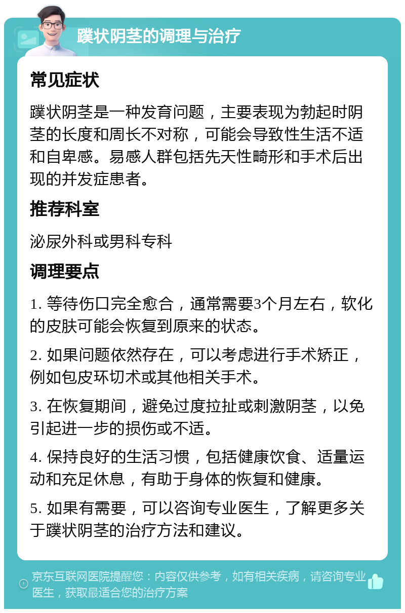 蹼状阴茎的调理与治疗 常见症状 蹼状阴茎是一种发育问题，主要表现为勃起时阴茎的长度和周长不对称，可能会导致性生活不适和自卑感。易感人群包括先天性畸形和手术后出现的并发症患者。 推荐科室 泌尿外科或男科专科 调理要点 1. 等待伤口完全愈合，通常需要3个月左右，软化的皮肤可能会恢复到原来的状态。 2. 如果问题依然存在，可以考虑进行手术矫正，例如包皮环切术或其他相关手术。 3. 在恢复期间，避免过度拉扯或刺激阴茎，以免引起进一步的损伤或不适。 4. 保持良好的生活习惯，包括健康饮食、适量运动和充足休息，有助于身体的恢复和健康。 5. 如果有需要，可以咨询专业医生，了解更多关于蹼状阴茎的治疗方法和建议。