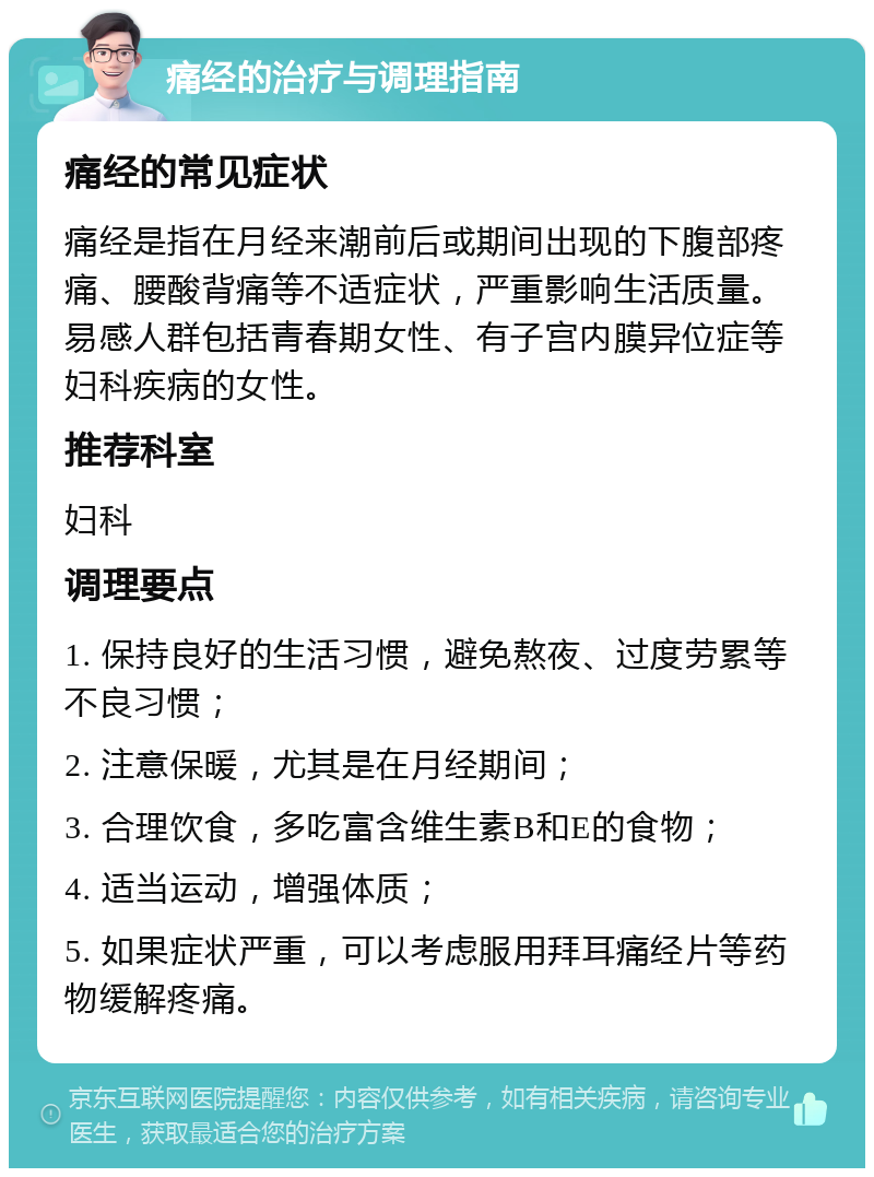 痛经的治疗与调理指南 痛经的常见症状 痛经是指在月经来潮前后或期间出现的下腹部疼痛、腰酸背痛等不适症状，严重影响生活质量。易感人群包括青春期女性、有子宫内膜异位症等妇科疾病的女性。 推荐科室 妇科 调理要点 1. 保持良好的生活习惯，避免熬夜、过度劳累等不良习惯； 2. 注意保暖，尤其是在月经期间； 3. 合理饮食，多吃富含维生素B和E的食物； 4. 适当运动，增强体质； 5. 如果症状严重，可以考虑服用拜耳痛经片等药物缓解疼痛。