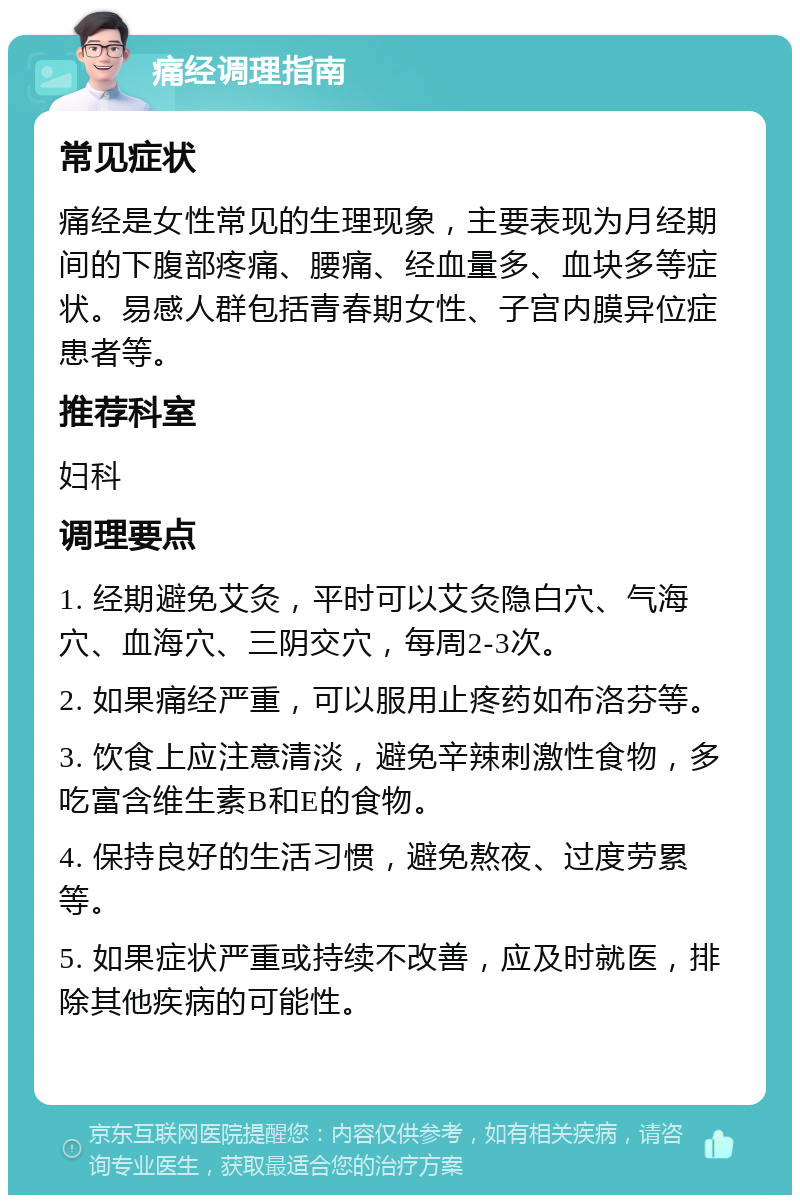 痛经调理指南 常见症状 痛经是女性常见的生理现象，主要表现为月经期间的下腹部疼痛、腰痛、经血量多、血块多等症状。易感人群包括青春期女性、子宫内膜异位症患者等。 推荐科室 妇科 调理要点 1. 经期避免艾灸，平时可以艾灸隐白穴、气海穴、血海穴、三阴交穴，每周2-3次。 2. 如果痛经严重，可以服用止疼药如布洛芬等。 3. 饮食上应注意清淡，避免辛辣刺激性食物，多吃富含维生素B和E的食物。 4. 保持良好的生活习惯，避免熬夜、过度劳累等。 5. 如果症状严重或持续不改善，应及时就医，排除其他疾病的可能性。