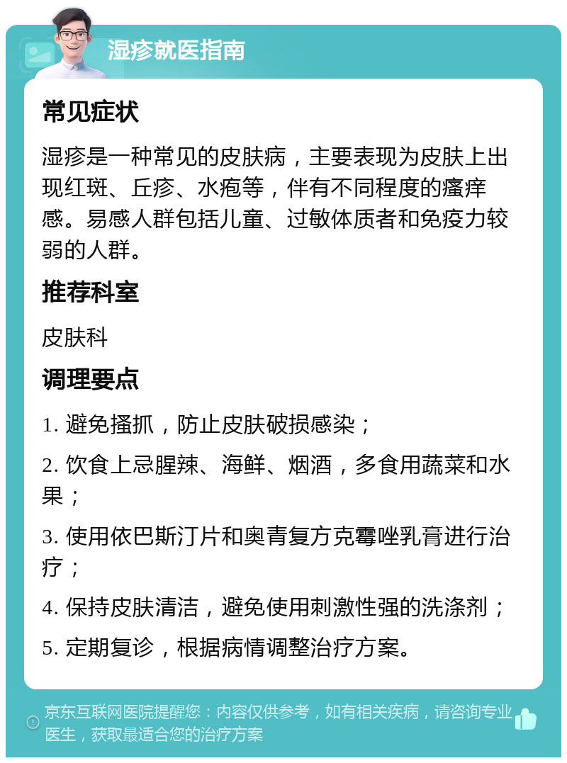 湿疹就医指南 常见症状 湿疹是一种常见的皮肤病，主要表现为皮肤上出现红斑、丘疹、水疱等，伴有不同程度的瘙痒感。易感人群包括儿童、过敏体质者和免疫力较弱的人群。 推荐科室 皮肤科 调理要点 1. 避免搔抓，防止皮肤破损感染； 2. 饮食上忌腥辣、海鲜、烟酒，多食用蔬菜和水果； 3. 使用依巴斯汀片和奥青复方克霉唑乳膏进行治疗； 4. 保持皮肤清洁，避免使用刺激性强的洗涤剂； 5. 定期复诊，根据病情调整治疗方案。