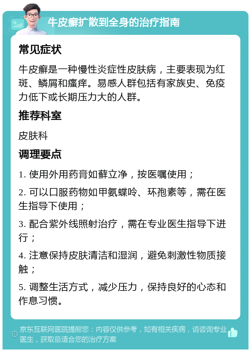 牛皮癣扩散到全身的治疗指南 常见症状 牛皮癣是一种慢性炎症性皮肤病，主要表现为红斑、鳞屑和瘙痒。易感人群包括有家族史、免疫力低下或长期压力大的人群。 推荐科室 皮肤科 调理要点 1. 使用外用药膏如藓立净，按医嘱使用； 2. 可以口服药物如甲氨蝶呤、环孢素等，需在医生指导下使用； 3. 配合紫外线照射治疗，需在专业医生指导下进行； 4. 注意保持皮肤清洁和湿润，避免刺激性物质接触； 5. 调整生活方式，减少压力，保持良好的心态和作息习惯。