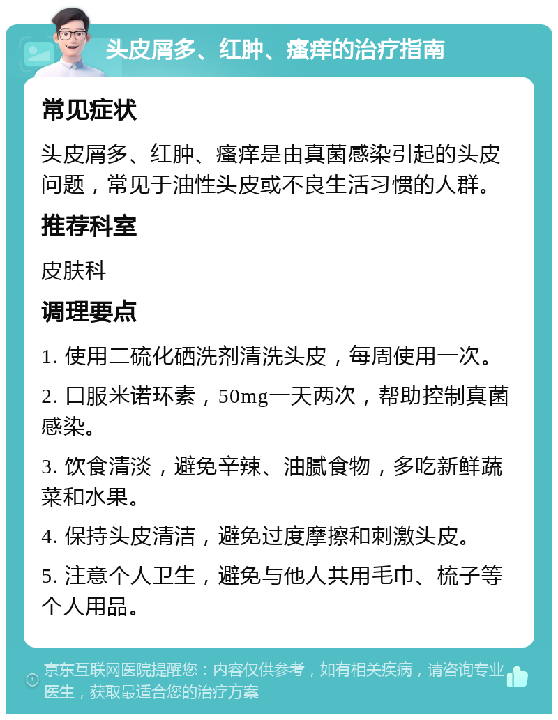 头皮屑多、红肿、瘙痒的治疗指南 常见症状 头皮屑多、红肿、瘙痒是由真菌感染引起的头皮问题，常见于油性头皮或不良生活习惯的人群。 推荐科室 皮肤科 调理要点 1. 使用二硫化硒洗剂清洗头皮，每周使用一次。 2. 口服米诺环素，50mg一天两次，帮助控制真菌感染。 3. 饮食清淡，避免辛辣、油腻食物，多吃新鲜蔬菜和水果。 4. 保持头皮清洁，避免过度摩擦和刺激头皮。 5. 注意个人卫生，避免与他人共用毛巾、梳子等个人用品。