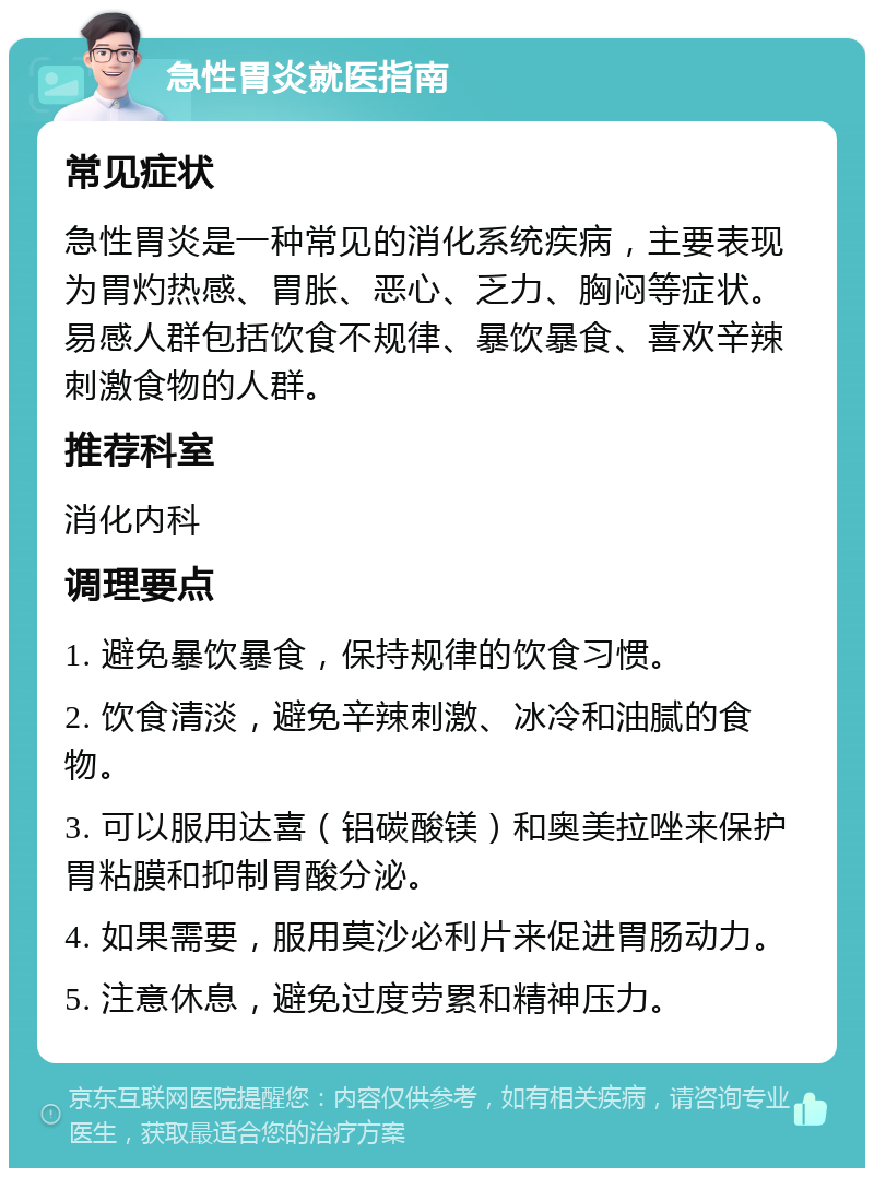 急性胃炎就医指南 常见症状 急性胃炎是一种常见的消化系统疾病，主要表现为胃灼热感、胃胀、恶心、乏力、胸闷等症状。易感人群包括饮食不规律、暴饮暴食、喜欢辛辣刺激食物的人群。 推荐科室 消化内科 调理要点 1. 避免暴饮暴食，保持规律的饮食习惯。 2. 饮食清淡，避免辛辣刺激、冰冷和油腻的食物。 3. 可以服用达喜（铝碳酸镁）和奥美拉唑来保护胃粘膜和抑制胃酸分泌。 4. 如果需要，服用莫沙必利片来促进胃肠动力。 5. 注意休息，避免过度劳累和精神压力。