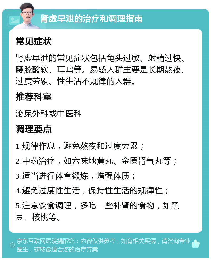 肾虚早泄的治疗和调理指南 常见症状 肾虚早泄的常见症状包括龟头过敏、射精过快、腰膝酸软、耳鸣等。易感人群主要是长期熬夜、过度劳累、性生活不规律的人群。 推荐科室 泌尿外科或中医科 调理要点 1.规律作息，避免熬夜和过度劳累； 2.中药治疗，如六味地黄丸、金匮肾气丸等； 3.适当进行体育锻炼，增强体质； 4.避免过度性生活，保持性生活的规律性； 5.注意饮食调理，多吃一些补肾的食物，如黑豆、核桃等。