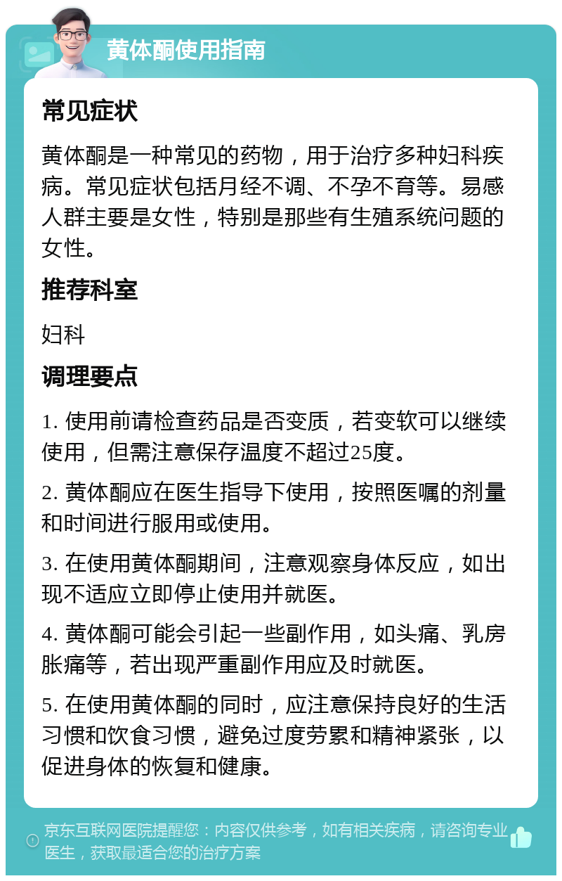 黄体酮使用指南 常见症状 黄体酮是一种常见的药物，用于治疗多种妇科疾病。常见症状包括月经不调、不孕不育等。易感人群主要是女性，特别是那些有生殖系统问题的女性。 推荐科室 妇科 调理要点 1. 使用前请检查药品是否变质，若变软可以继续使用，但需注意保存温度不超过25度。 2. 黄体酮应在医生指导下使用，按照医嘱的剂量和时间进行服用或使用。 3. 在使用黄体酮期间，注意观察身体反应，如出现不适应立即停止使用并就医。 4. 黄体酮可能会引起一些副作用，如头痛、乳房胀痛等，若出现严重副作用应及时就医。 5. 在使用黄体酮的同时，应注意保持良好的生活习惯和饮食习惯，避免过度劳累和精神紧张，以促进身体的恢复和健康。