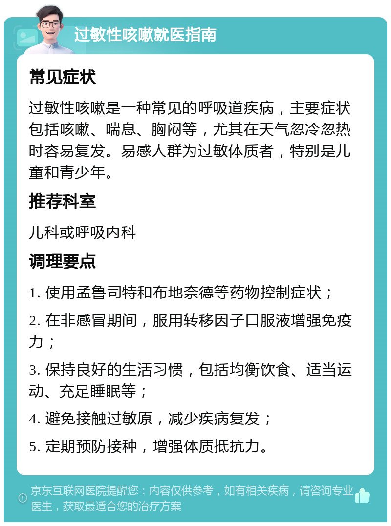 过敏性咳嗽就医指南 常见症状 过敏性咳嗽是一种常见的呼吸道疾病，主要症状包括咳嗽、喘息、胸闷等，尤其在天气忽冷忽热时容易复发。易感人群为过敏体质者，特别是儿童和青少年。 推荐科室 儿科或呼吸内科 调理要点 1. 使用孟鲁司特和布地奈德等药物控制症状； 2. 在非感冒期间，服用转移因子口服液增强免疫力； 3. 保持良好的生活习惯，包括均衡饮食、适当运动、充足睡眠等； 4. 避免接触过敏原，减少疾病复发； 5. 定期预防接种，增强体质抵抗力。