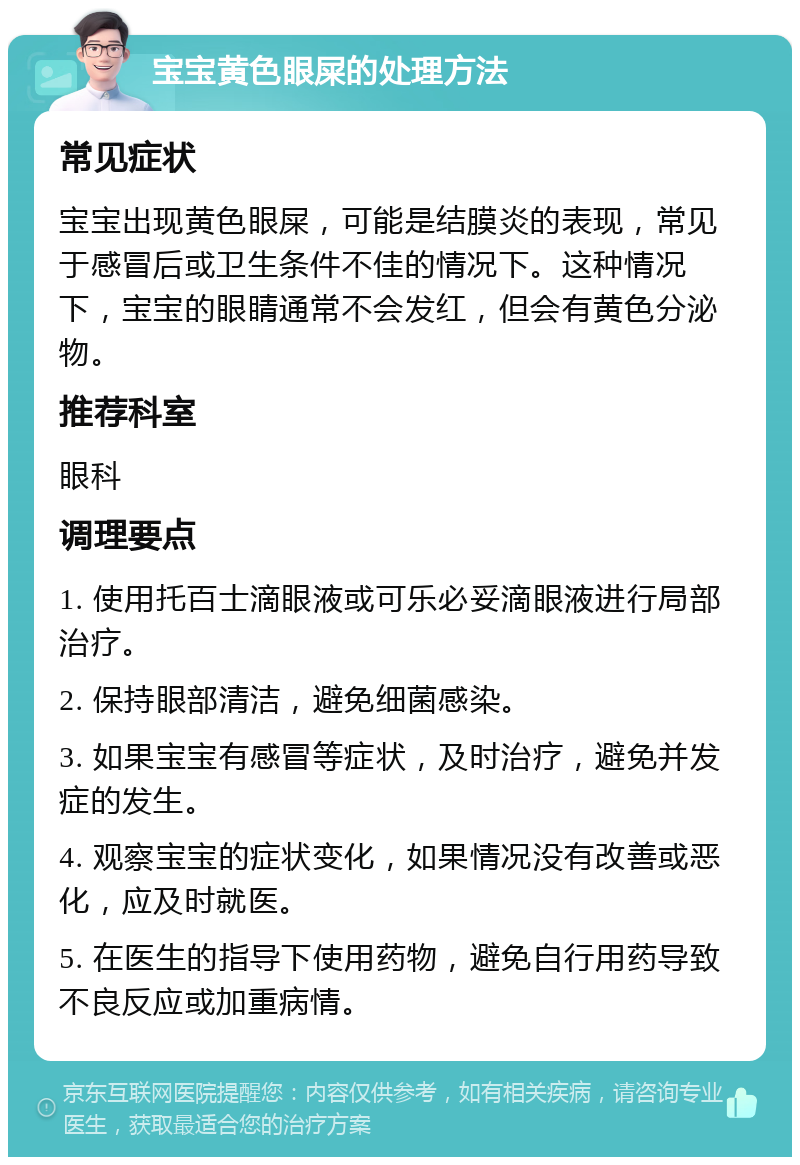 宝宝黄色眼屎的处理方法 常见症状 宝宝出现黄色眼屎，可能是结膜炎的表现，常见于感冒后或卫生条件不佳的情况下。这种情况下，宝宝的眼睛通常不会发红，但会有黄色分泌物。 推荐科室 眼科 调理要点 1. 使用托百士滴眼液或可乐必妥滴眼液进行局部治疗。 2. 保持眼部清洁，避免细菌感染。 3. 如果宝宝有感冒等症状，及时治疗，避免并发症的发生。 4. 观察宝宝的症状变化，如果情况没有改善或恶化，应及时就医。 5. 在医生的指导下使用药物，避免自行用药导致不良反应或加重病情。