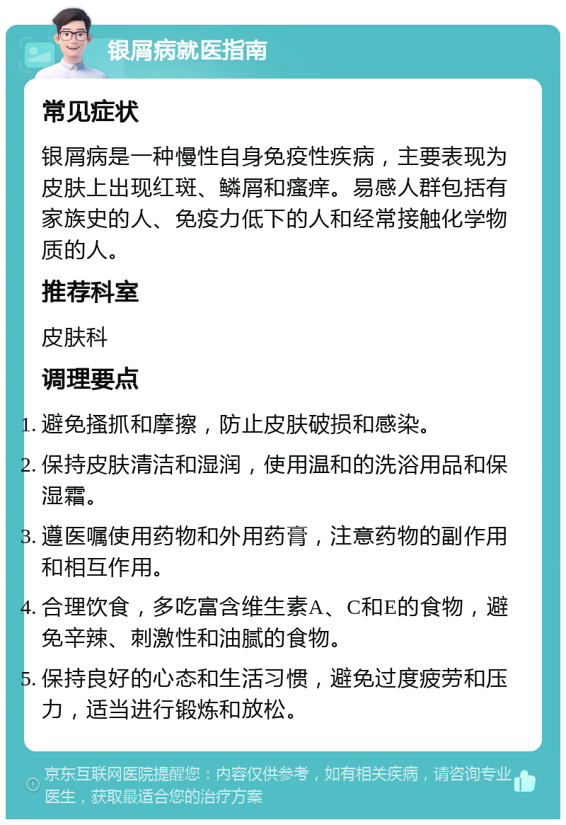 银屑病就医指南 常见症状 银屑病是一种慢性自身免疫性疾病，主要表现为皮肤上出现红斑、鳞屑和瘙痒。易感人群包括有家族史的人、免疫力低下的人和经常接触化学物质的人。 推荐科室 皮肤科 调理要点 避免搔抓和摩擦，防止皮肤破损和感染。 保持皮肤清洁和湿润，使用温和的洗浴用品和保湿霜。 遵医嘱使用药物和外用药膏，注意药物的副作用和相互作用。 合理饮食，多吃富含维生素A、C和E的食物，避免辛辣、刺激性和油腻的食物。 保持良好的心态和生活习惯，避免过度疲劳和压力，适当进行锻炼和放松。