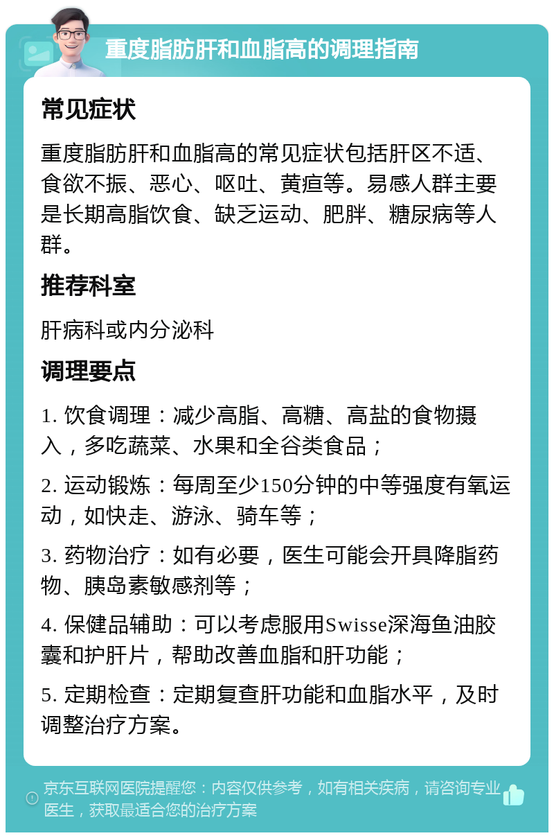 重度脂肪肝和血脂高的调理指南 常见症状 重度脂肪肝和血脂高的常见症状包括肝区不适、食欲不振、恶心、呕吐、黄疸等。易感人群主要是长期高脂饮食、缺乏运动、肥胖、糖尿病等人群。 推荐科室 肝病科或内分泌科 调理要点 1. 饮食调理：减少高脂、高糖、高盐的食物摄入，多吃蔬菜、水果和全谷类食品； 2. 运动锻炼：每周至少150分钟的中等强度有氧运动，如快走、游泳、骑车等； 3. 药物治疗：如有必要，医生可能会开具降脂药物、胰岛素敏感剂等； 4. 保健品辅助：可以考虑服用Swisse深海鱼油胶囊和护肝片，帮助改善血脂和肝功能； 5. 定期检查：定期复查肝功能和血脂水平，及时调整治疗方案。