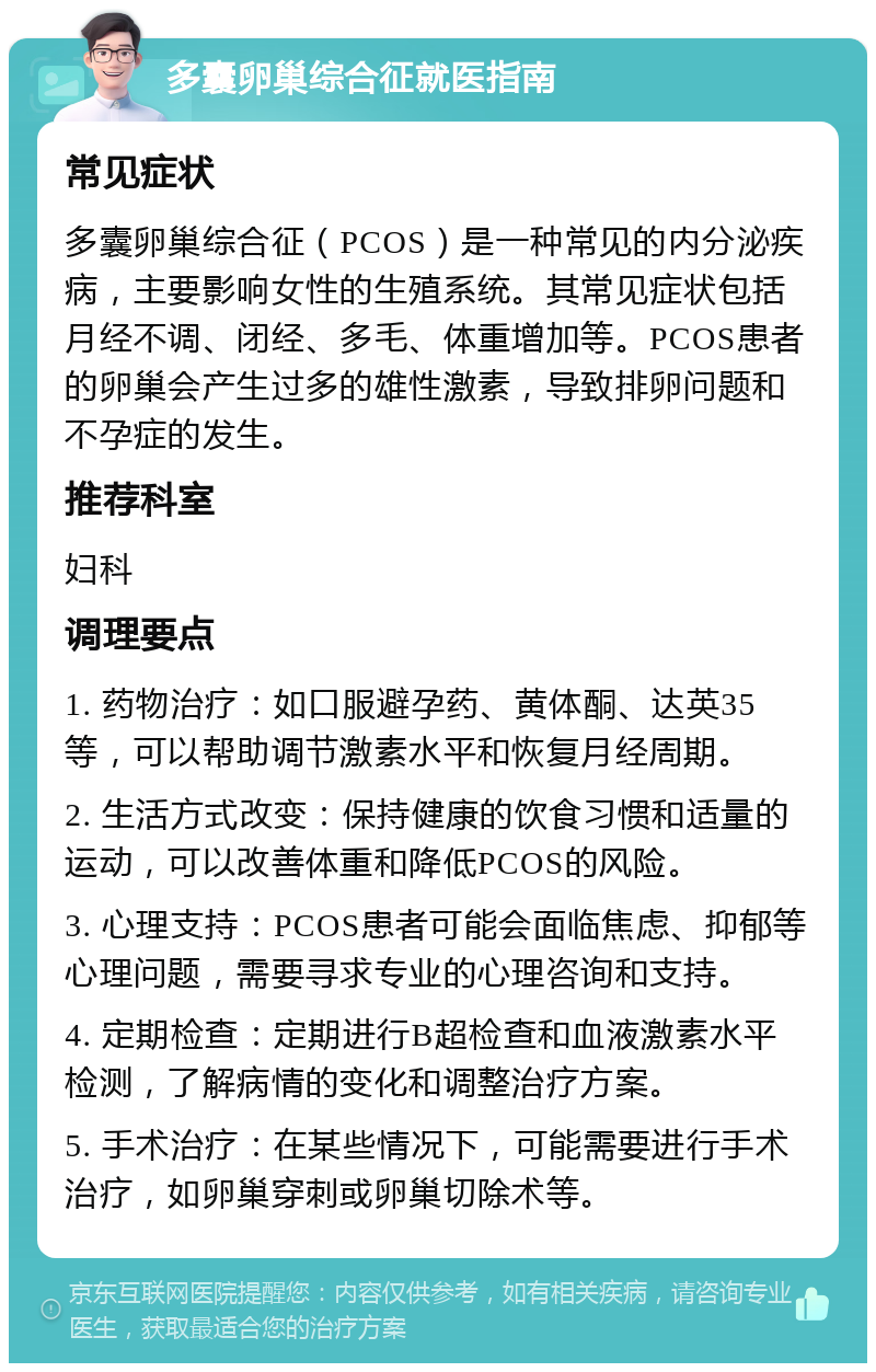 多囊卵巢综合征就医指南 常见症状 多囊卵巢综合征（PCOS）是一种常见的内分泌疾病，主要影响女性的生殖系统。其常见症状包括月经不调、闭经、多毛、体重增加等。PCOS患者的卵巢会产生过多的雄性激素，导致排卵问题和不孕症的发生。 推荐科室 妇科 调理要点 1. 药物治疗：如口服避孕药、黄体酮、达英35等，可以帮助调节激素水平和恢复月经周期。 2. 生活方式改变：保持健康的饮食习惯和适量的运动，可以改善体重和降低PCOS的风险。 3. 心理支持：PCOS患者可能会面临焦虑、抑郁等心理问题，需要寻求专业的心理咨询和支持。 4. 定期检查：定期进行B超检查和血液激素水平检测，了解病情的变化和调整治疗方案。 5. 手术治疗：在某些情况下，可能需要进行手术治疗，如卵巢穿刺或卵巢切除术等。