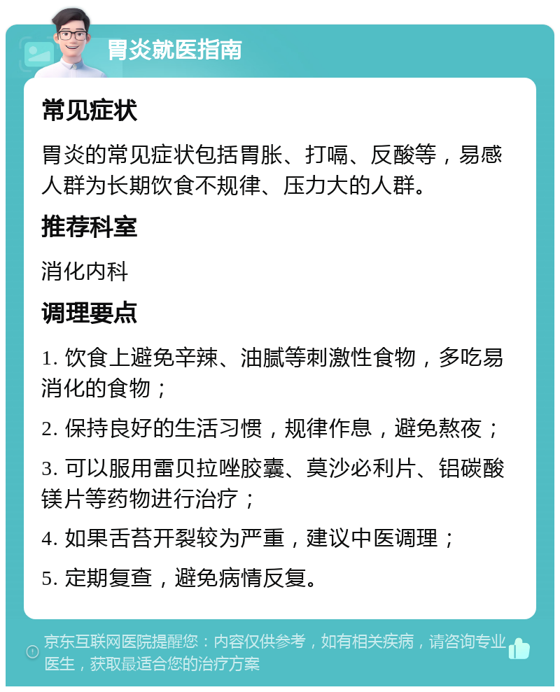 胃炎就医指南 常见症状 胃炎的常见症状包括胃胀、打嗝、反酸等，易感人群为长期饮食不规律、压力大的人群。 推荐科室 消化内科 调理要点 1. 饮食上避免辛辣、油腻等刺激性食物，多吃易消化的食物； 2. 保持良好的生活习惯，规律作息，避免熬夜； 3. 可以服用雷贝拉唑胶囊、莫沙必利片、铝碳酸镁片等药物进行治疗； 4. 如果舌苔开裂较为严重，建议中医调理； 5. 定期复查，避免病情反复。