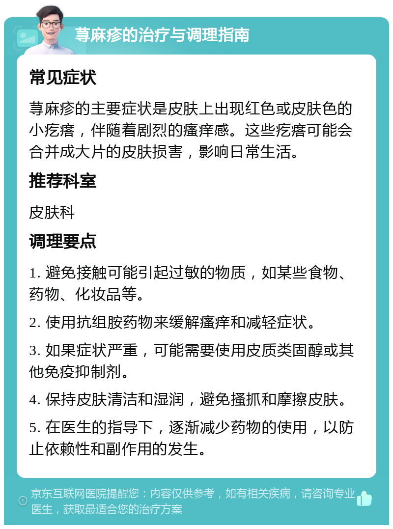 荨麻疹的治疗与调理指南 常见症状 荨麻疹的主要症状是皮肤上出现红色或皮肤色的小疙瘩，伴随着剧烈的瘙痒感。这些疙瘩可能会合并成大片的皮肤损害，影响日常生活。 推荐科室 皮肤科 调理要点 1. 避免接触可能引起过敏的物质，如某些食物、药物、化妆品等。 2. 使用抗组胺药物来缓解瘙痒和减轻症状。 3. 如果症状严重，可能需要使用皮质类固醇或其他免疫抑制剂。 4. 保持皮肤清洁和湿润，避免搔抓和摩擦皮肤。 5. 在医生的指导下，逐渐减少药物的使用，以防止依赖性和副作用的发生。