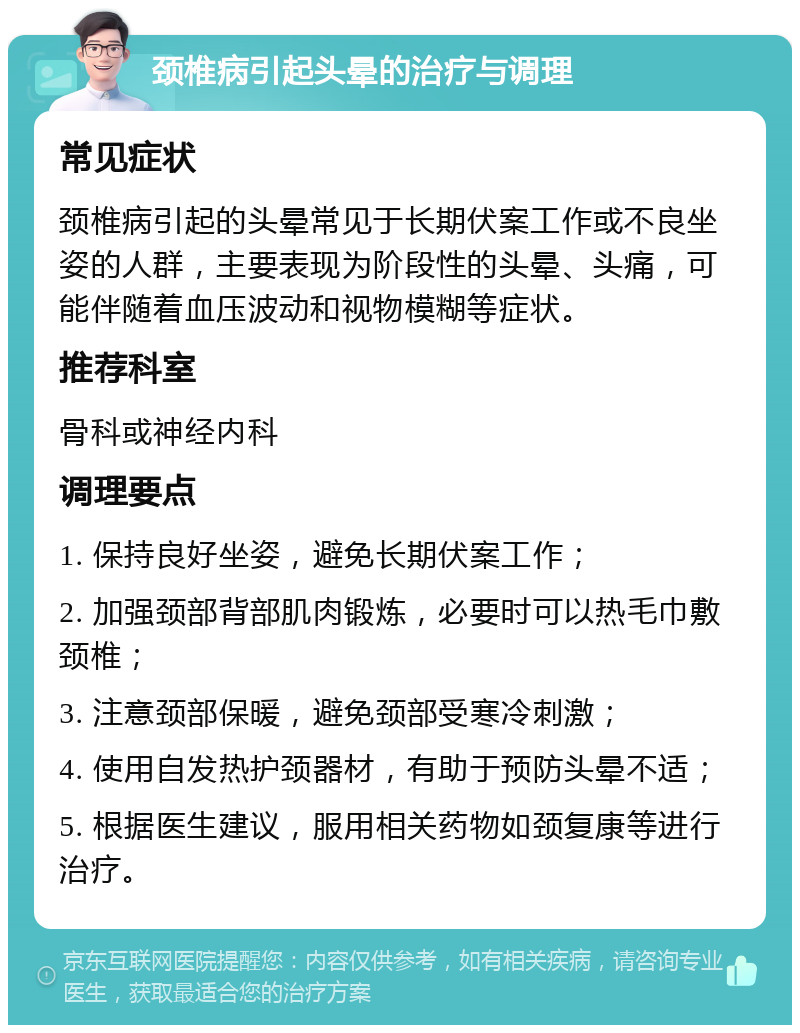 颈椎病引起头晕的治疗与调理 常见症状 颈椎病引起的头晕常见于长期伏案工作或不良坐姿的人群，主要表现为阶段性的头晕、头痛，可能伴随着血压波动和视物模糊等症状。 推荐科室 骨科或神经内科 调理要点 1. 保持良好坐姿，避免长期伏案工作； 2. 加强颈部背部肌肉锻炼，必要时可以热毛巾敷颈椎； 3. 注意颈部保暖，避免颈部受寒冷刺激； 4. 使用自发热护颈器材，有助于预防头晕不适； 5. 根据医生建议，服用相关药物如颈复康等进行治疗。