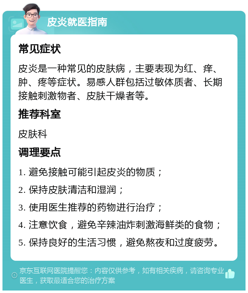 皮炎就医指南 常见症状 皮炎是一种常见的皮肤病，主要表现为红、痒、肿、疼等症状。易感人群包括过敏体质者、长期接触刺激物者、皮肤干燥者等。 推荐科室 皮肤科 调理要点 1. 避免接触可能引起皮炎的物质； 2. 保持皮肤清洁和湿润； 3. 使用医生推荐的药物进行治疗； 4. 注意饮食，避免辛辣油炸刺激海鲜类的食物； 5. 保持良好的生活习惯，避免熬夜和过度疲劳。