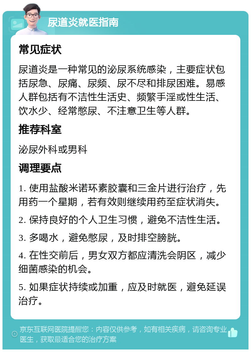 尿道炎就医指南 常见症状 尿道炎是一种常见的泌尿系统感染，主要症状包括尿急、尿痛、尿频、尿不尽和排尿困难。易感人群包括有不洁性生活史、频繁手淫或性生活、饮水少、经常憋尿、不注意卫生等人群。 推荐科室 泌尿外科或男科 调理要点 1. 使用盐酸米诺环素胶囊和三金片进行治疗，先用药一个星期，若有效则继续用药至症状消失。 2. 保持良好的个人卫生习惯，避免不洁性生活。 3. 多喝水，避免憋尿，及时排空膀胱。 4. 在性交前后，男女双方都应清洗会阴区，减少细菌感染的机会。 5. 如果症状持续或加重，应及时就医，避免延误治疗。