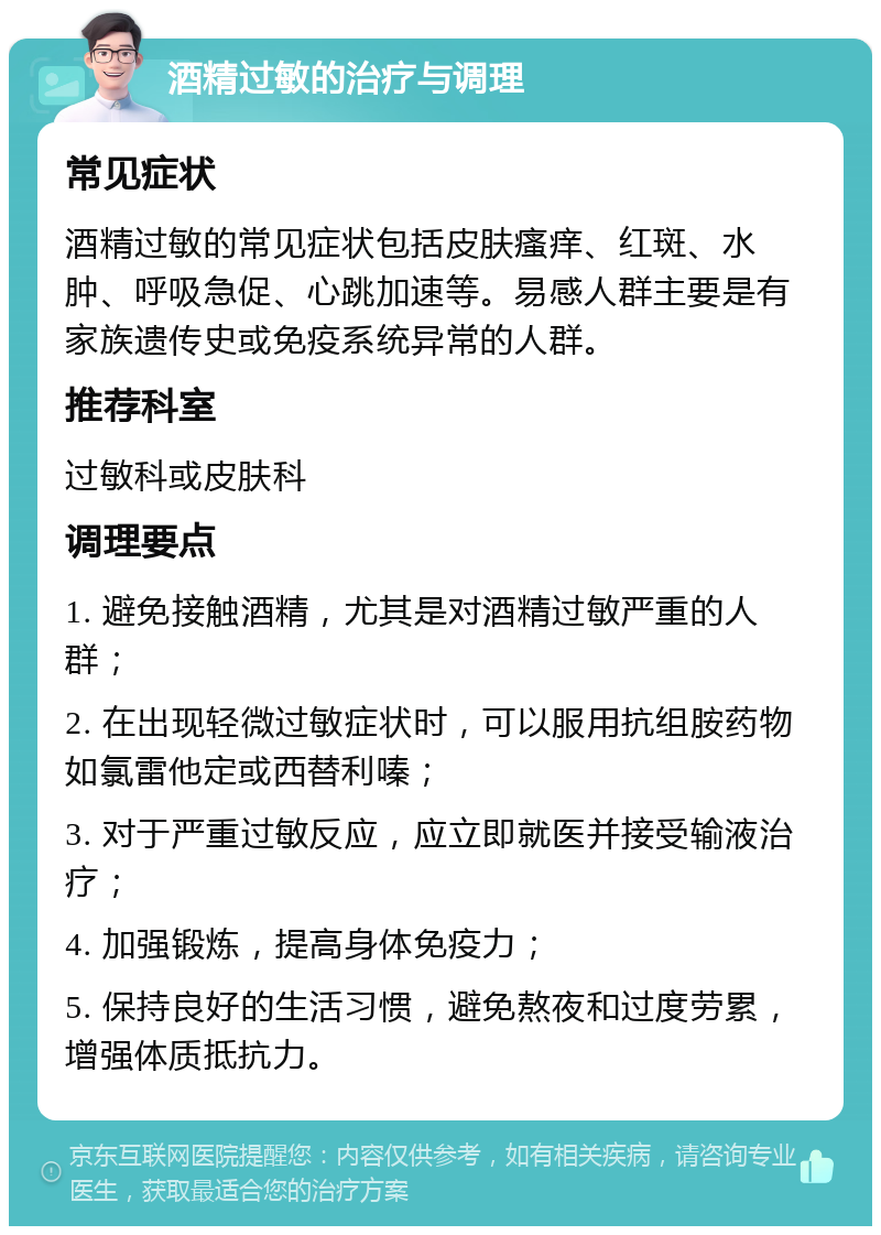 酒精过敏的治疗与调理 常见症状 酒精过敏的常见症状包括皮肤瘙痒、红斑、水肿、呼吸急促、心跳加速等。易感人群主要是有家族遗传史或免疫系统异常的人群。 推荐科室 过敏科或皮肤科 调理要点 1. 避免接触酒精，尤其是对酒精过敏严重的人群； 2. 在出现轻微过敏症状时，可以服用抗组胺药物如氯雷他定或西替利嗪； 3. 对于严重过敏反应，应立即就医并接受输液治疗； 4. 加强锻炼，提高身体免疫力； 5. 保持良好的生活习惯，避免熬夜和过度劳累，增强体质抵抗力。