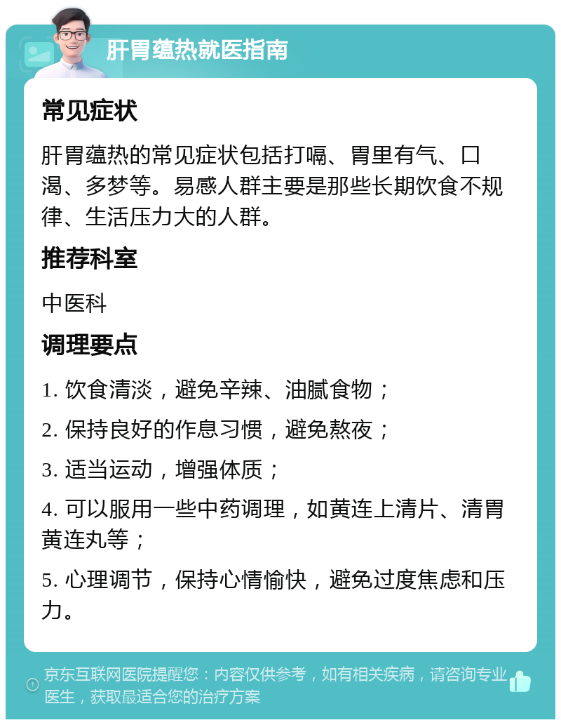 肝胃蕴热就医指南 常见症状 肝胃蕴热的常见症状包括打嗝、胃里有气、口渴、多梦等。易感人群主要是那些长期饮食不规律、生活压力大的人群。 推荐科室 中医科 调理要点 1. 饮食清淡，避免辛辣、油腻食物； 2. 保持良好的作息习惯，避免熬夜； 3. 适当运动，增强体质； 4. 可以服用一些中药调理，如黄连上清片、清胃黄连丸等； 5. 心理调节，保持心情愉快，避免过度焦虑和压力。