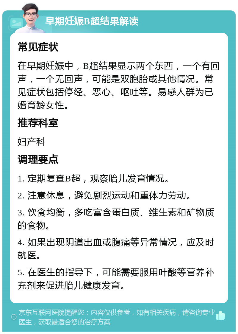 早期妊娠B超结果解读 常见症状 在早期妊娠中，B超结果显示两个东西，一个有回声，一个无回声，可能是双胞胎或其他情况。常见症状包括停经、恶心、呕吐等。易感人群为已婚育龄女性。 推荐科室 妇产科 调理要点 1. 定期复查B超，观察胎儿发育情况。 2. 注意休息，避免剧烈运动和重体力劳动。 3. 饮食均衡，多吃富含蛋白质、维生素和矿物质的食物。 4. 如果出现阴道出血或腹痛等异常情况，应及时就医。 5. 在医生的指导下，可能需要服用叶酸等营养补充剂来促进胎儿健康发育。