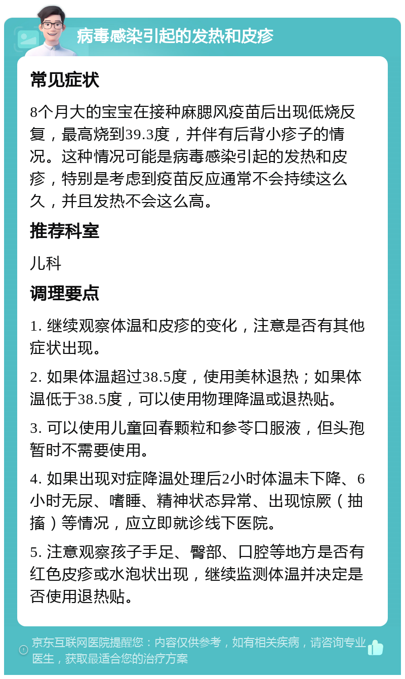 病毒感染引起的发热和皮疹 常见症状 8个月大的宝宝在接种麻腮风疫苗后出现低烧反复，最高烧到39.3度，并伴有后背小疹子的情况。这种情况可能是病毒感染引起的发热和皮疹，特别是考虑到疫苗反应通常不会持续这么久，并且发热不会这么高。 推荐科室 儿科 调理要点 1. 继续观察体温和皮疹的变化，注意是否有其他症状出现。 2. 如果体温超过38.5度，使用美林退热；如果体温低于38.5度，可以使用物理降温或退热贴。 3. 可以使用儿童回春颗粒和参苓口服液，但头孢暂时不需要使用。 4. 如果出现对症降温处理后2小时体温未下降、6小时无尿、嗜睡、精神状态异常、出现惊厥（抽搐）等情况，应立即就诊线下医院。 5. 注意观察孩子手足、臀部、口腔等地方是否有红色皮疹或水泡状出现，继续监测体温并决定是否使用退热贴。