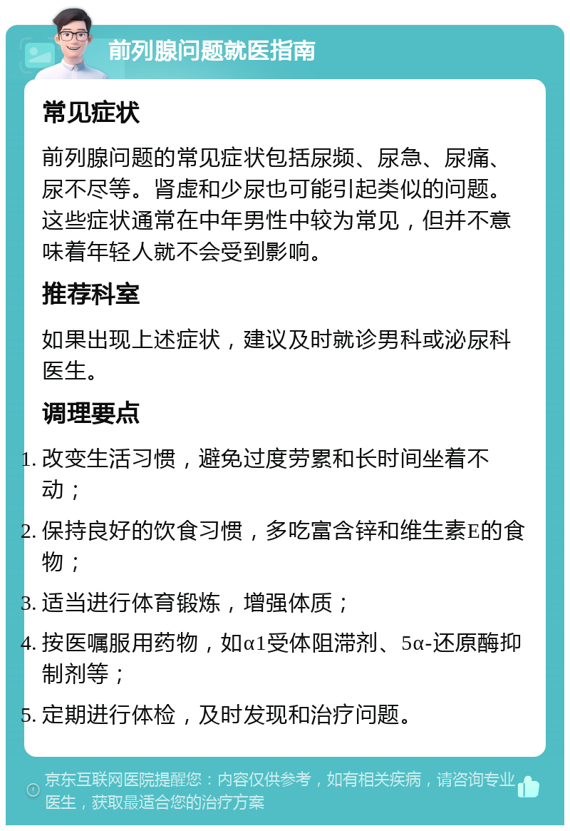 前列腺问题就医指南 常见症状 前列腺问题的常见症状包括尿频、尿急、尿痛、尿不尽等。肾虚和少尿也可能引起类似的问题。这些症状通常在中年男性中较为常见，但并不意味着年轻人就不会受到影响。 推荐科室 如果出现上述症状，建议及时就诊男科或泌尿科医生。 调理要点 改变生活习惯，避免过度劳累和长时间坐着不动； 保持良好的饮食习惯，多吃富含锌和维生素E的食物； 适当进行体育锻炼，增强体质； 按医嘱服用药物，如α1受体阻滞剂、5α-还原酶抑制剂等； 定期进行体检，及时发现和治疗问题。