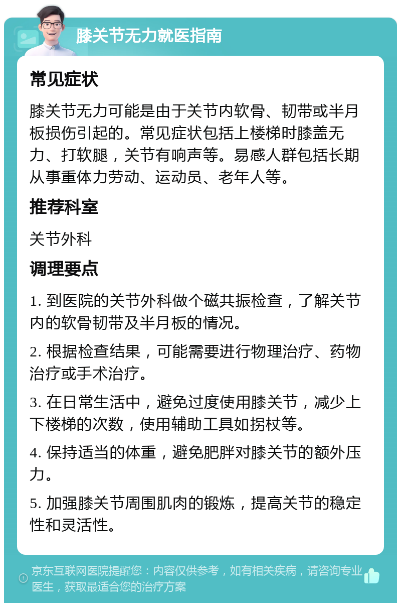 膝关节无力就医指南 常见症状 膝关节无力可能是由于关节内软骨、韧带或半月板损伤引起的。常见症状包括上楼梯时膝盖无力、打软腿，关节有响声等。易感人群包括长期从事重体力劳动、运动员、老年人等。 推荐科室 关节外科 调理要点 1. 到医院的关节外科做个磁共振检查，了解关节内的软骨韧带及半月板的情况。 2. 根据检查结果，可能需要进行物理治疗、药物治疗或手术治疗。 3. 在日常生活中，避免过度使用膝关节，减少上下楼梯的次数，使用辅助工具如拐杖等。 4. 保持适当的体重，避免肥胖对膝关节的额外压力。 5. 加强膝关节周围肌肉的锻炼，提高关节的稳定性和灵活性。