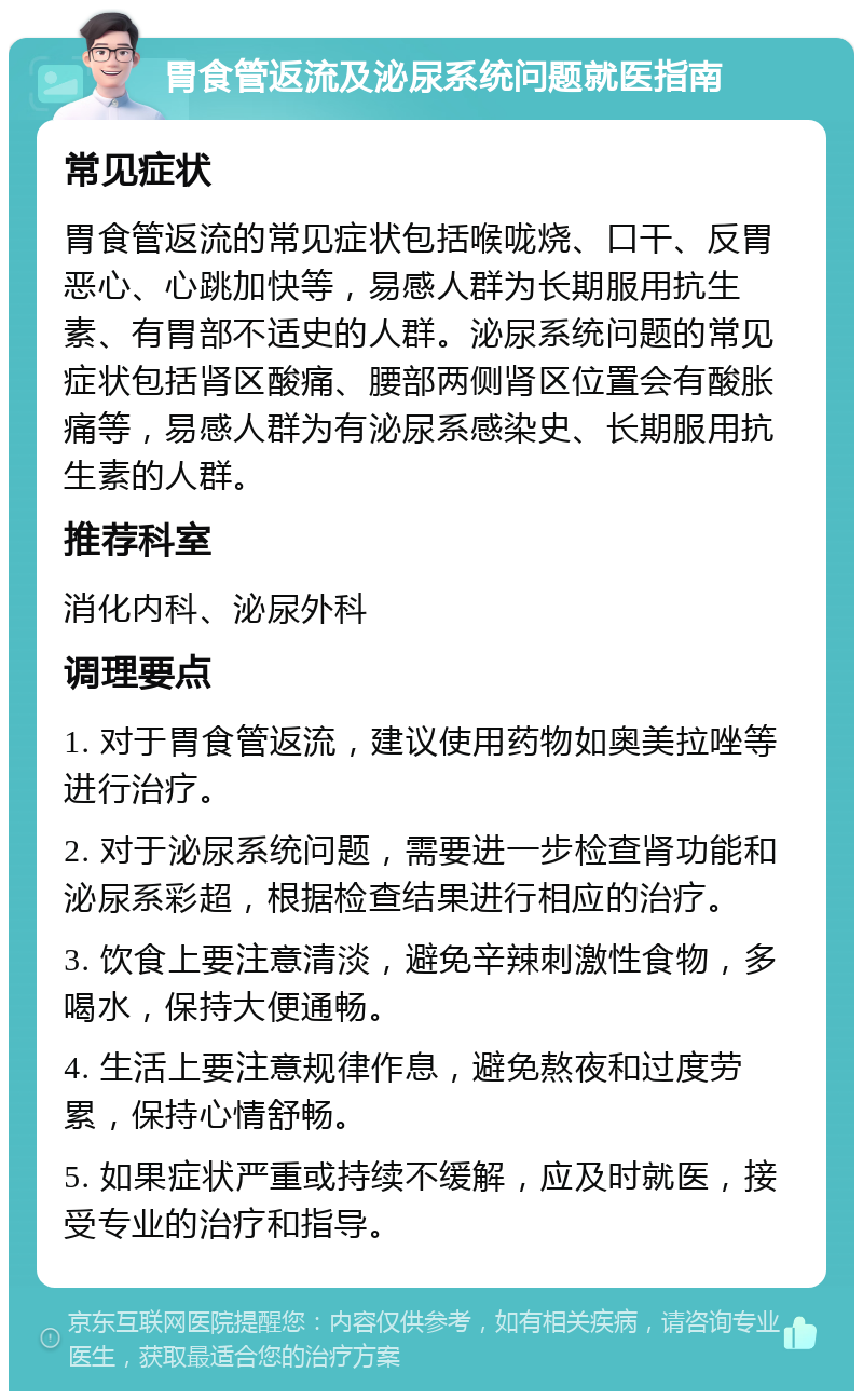 胃食管返流及泌尿系统问题就医指南 常见症状 胃食管返流的常见症状包括喉咙烧、口干、反胃恶心、心跳加快等，易感人群为长期服用抗生素、有胃部不适史的人群。泌尿系统问题的常见症状包括肾区酸痛、腰部两侧肾区位置会有酸胀痛等，易感人群为有泌尿系感染史、长期服用抗生素的人群。 推荐科室 消化内科、泌尿外科 调理要点 1. 对于胃食管返流，建议使用药物如奥美拉唑等进行治疗。 2. 对于泌尿系统问题，需要进一步检查肾功能和泌尿系彩超，根据检查结果进行相应的治疗。 3. 饮食上要注意清淡，避免辛辣刺激性食物，多喝水，保持大便通畅。 4. 生活上要注意规律作息，避免熬夜和过度劳累，保持心情舒畅。 5. 如果症状严重或持续不缓解，应及时就医，接受专业的治疗和指导。