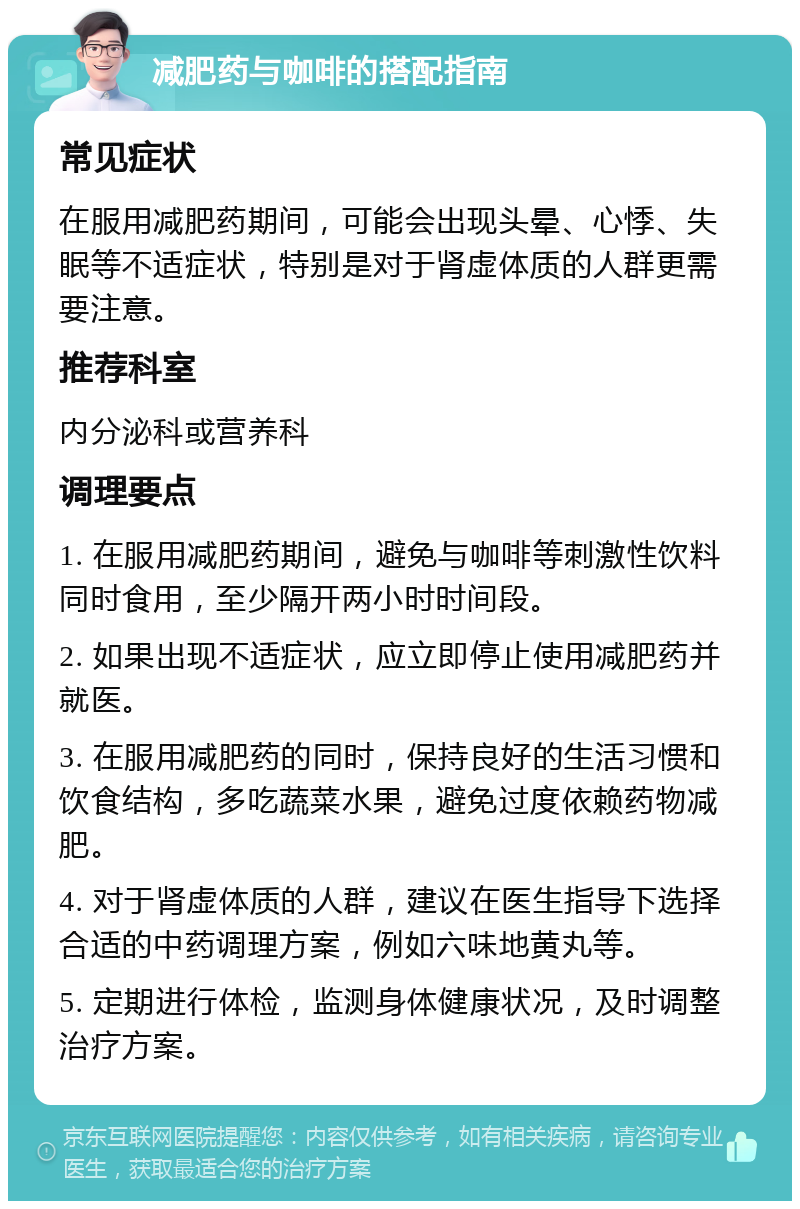 减肥药与咖啡的搭配指南 常见症状 在服用减肥药期间，可能会出现头晕、心悸、失眠等不适症状，特别是对于肾虚体质的人群更需要注意。 推荐科室 内分泌科或营养科 调理要点 1. 在服用减肥药期间，避免与咖啡等刺激性饮料同时食用，至少隔开两小时时间段。 2. 如果出现不适症状，应立即停止使用减肥药并就医。 3. 在服用减肥药的同时，保持良好的生活习惯和饮食结构，多吃蔬菜水果，避免过度依赖药物减肥。 4. 对于肾虚体质的人群，建议在医生指导下选择合适的中药调理方案，例如六味地黄丸等。 5. 定期进行体检，监测身体健康状况，及时调整治疗方案。