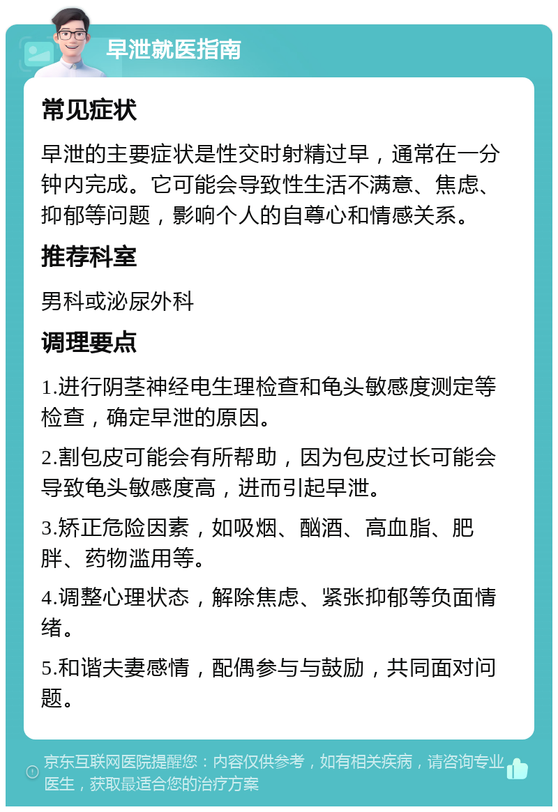 早泄就医指南 常见症状 早泄的主要症状是性交时射精过早，通常在一分钟内完成。它可能会导致性生活不满意、焦虑、抑郁等问题，影响个人的自尊心和情感关系。 推荐科室 男科或泌尿外科 调理要点 1.进行阴茎神经电生理检查和龟头敏感度测定等检查，确定早泄的原因。 2.割包皮可能会有所帮助，因为包皮过长可能会导致龟头敏感度高，进而引起早泄。 3.矫正危险因素，如吸烟、酗酒、高血脂、肥胖、药物滥用等。 4.调整心理状态，解除焦虑、紧张抑郁等负面情绪。 5.和谐夫妻感情，配偶参与与鼓励，共同面对问题。