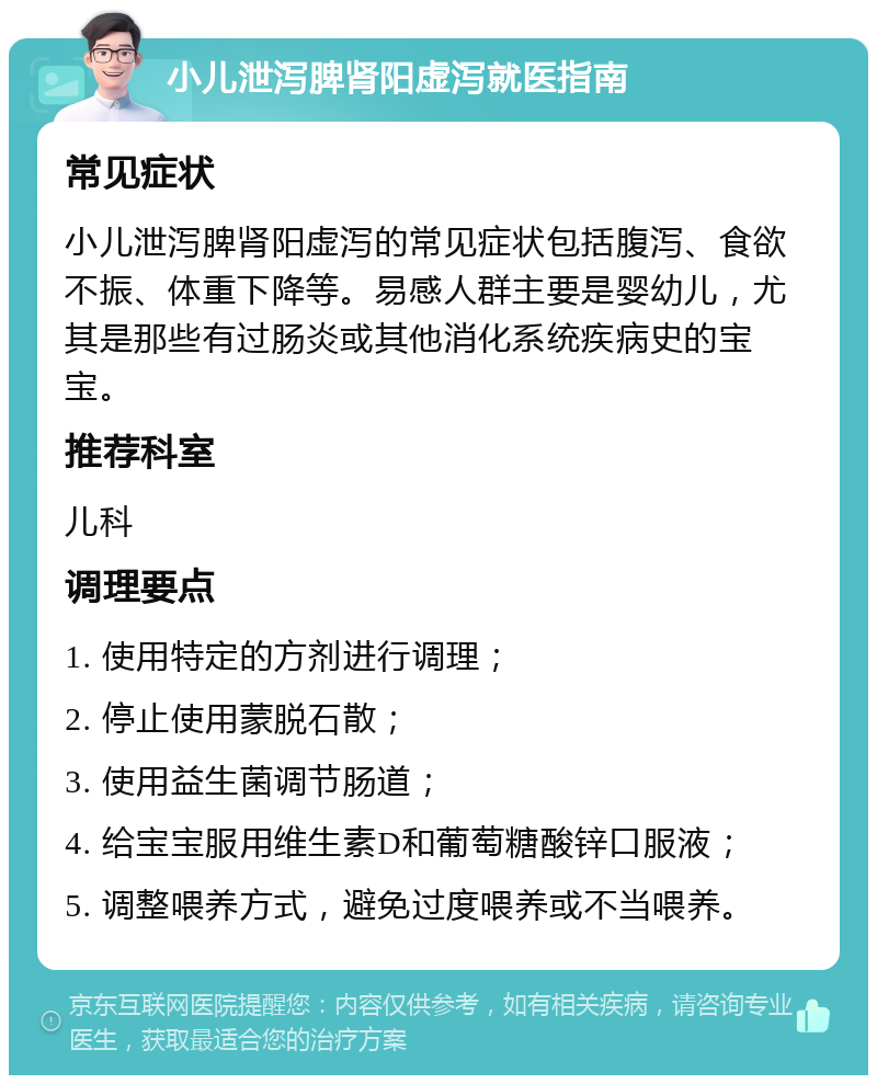 小儿泄泻脾肾阳虚泻就医指南 常见症状 小儿泄泻脾肾阳虚泻的常见症状包括腹泻、食欲不振、体重下降等。易感人群主要是婴幼儿，尤其是那些有过肠炎或其他消化系统疾病史的宝宝。 推荐科室 儿科 调理要点 1. 使用特定的方剂进行调理； 2. 停止使用蒙脱石散； 3. 使用益生菌调节肠道； 4. 给宝宝服用维生素D和葡萄糖酸锌口服液； 5. 调整喂养方式，避免过度喂养或不当喂养。