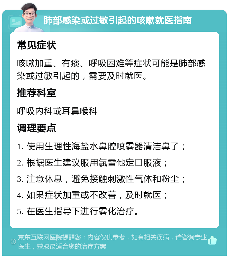 肺部感染或过敏引起的咳嗽就医指南 常见症状 咳嗽加重、有痰、呼吸困难等症状可能是肺部感染或过敏引起的，需要及时就医。 推荐科室 呼吸内科或耳鼻喉科 调理要点 1. 使用生理性海盐水鼻腔喷雾器清洁鼻子； 2. 根据医生建议服用氯雷他定口服液； 3. 注意休息，避免接触刺激性气体和粉尘； 4. 如果症状加重或不改善，及时就医； 5. 在医生指导下进行雾化治疗。