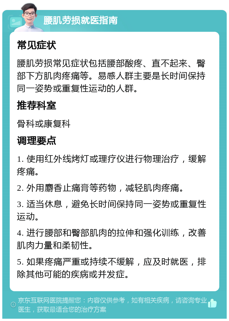 腰肌劳损就医指南 常见症状 腰肌劳损常见症状包括腰部酸疼、直不起来、臀部下方肌肉疼痛等。易感人群主要是长时间保持同一姿势或重复性运动的人群。 推荐科室 骨科或康复科 调理要点 1. 使用红外线烤灯或理疗仪进行物理治疗，缓解疼痛。 2. 外用麝香止痛膏等药物，减轻肌肉疼痛。 3. 适当休息，避免长时间保持同一姿势或重复性运动。 4. 进行腰部和臀部肌肉的拉伸和强化训练，改善肌肉力量和柔韧性。 5. 如果疼痛严重或持续不缓解，应及时就医，排除其他可能的疾病或并发症。