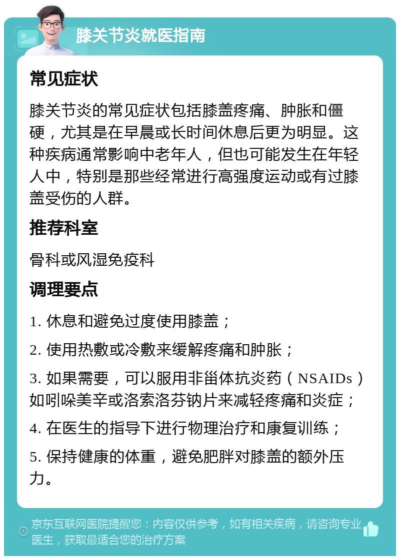 膝关节炎就医指南 常见症状 膝关节炎的常见症状包括膝盖疼痛、肿胀和僵硬，尤其是在早晨或长时间休息后更为明显。这种疾病通常影响中老年人，但也可能发生在年轻人中，特别是那些经常进行高强度运动或有过膝盖受伤的人群。 推荐科室 骨科或风湿免疫科 调理要点 1. 休息和避免过度使用膝盖； 2. 使用热敷或冷敷来缓解疼痛和肿胀； 3. 如果需要，可以服用非甾体抗炎药（NSAIDs）如吲哚美辛或洛索洛芬钠片来减轻疼痛和炎症； 4. 在医生的指导下进行物理治疗和康复训练； 5. 保持健康的体重，避免肥胖对膝盖的额外压力。